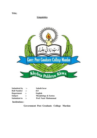 Title;
Linguistics
Submitted by :- Sohaib Israr
Roll Number :- 413
Department :- English
Subject :- Morphology & Syntax
Submitted to :- Prof. Nazir Muhammad
Institution:-
Government Post Graduate College Mardan
 