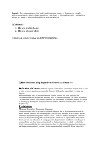 Example:- The syntactic category of the head is used to name the category of the phrase; for example,
a phrasewhose head is a noun is called a noun phrase. ... too slowly — Adverb phrase (AdvP); the head is an
adverb. very happy — Adjective phrase (AP); the head is an adjective
Arguments
1. He saw a white house.
2. He saw a house white.
The above sentences give us different meanings.
2)How does meaning depend on the context discourse
Definition of Context:-Different linguists seek to define context from different point of view
in order to answer questions encountered in their own fields, and to support their own ideas and
theories.
when focusing his study on language meaning, thought “context” as “those aspects of the
circumstance of actual language use which are taken as relevant to meaning.” He further pointed out,
“in other words, context is a schematic construct... the achievement of pragmatic meaning is a matter
of matching up the linguistic elements of the code with the schematic elements of the context.”( H. G.
Widdowson)
Explaination
Meaning depend on the context discourse.
Linguistic context refers to the context within the discourse, that is, the relationship between the
words, phrases, sentences and even paragraphs. Take the word “bachelor” as an example. We can't
understand the exact meaning of the sentence “He is a bachelor.” without the linguistic context to
make clear the exact meaning of this word. Linguistic context can be explored from three aspects:
deictic, co-text, and collocation. In a language event, the participants must know where they are in
space and time, and these features relate directly to the deictic context, by which we refer to the
deictic expressions like the time expressions now, then, etc., the spatial expressions here, there, etc.,
and the person expressions I, you, etc... Deictic expressions help to establish deictic roles which
 