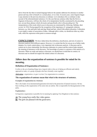 derive from the fact that in normal language behavior the speaker addresses his utterance to another
person and may refer to himself, to a certain place, or to a time. In recent years, some linguists began
to pay attention to the previous discourse co-ordinate. Levis introduces this co-ordinate to take
account of the aforementioned sentences. It is the case that any sentence other than the first in a
fragment of discourse, will have the whole of its interpretation forcibly constrained by the preceding
text, not just those phrases which obviously and specifically refer to the preceding text. The
interpretations of the words which occur in discourse are constrained by, following Halliday, their
co-text. In 1934, Porzig argued for the recognition of the importance of syntagmatic relations,
between, e.g., bite and teeth, bark and dog, blond and hair, which Firth called collocation. Collocation
is not simply a matter of association of ideas. Although milk is white, we should not often say white
milk, while the expression white paint is common enough.
CONCLUSION:- We have talked about the definition, classification, and role of context in
discourse analysis from different aspects. However, it is certain that the list can go on as further study
deepens. In a word, context plays a very important role in discourse analysis. A discourse and its
context are in close relationship: the discourse elaborates its context and the context helps interpret
the meaning of utterances in the discourse. The knowledge of context is a premise of the analysis of a
discourse. When we study and analyze a discourse, we should bear in mind that no context, no
discourse and we should not neglect the related context of a discourse.
3)How does the organization of sentence is possible for mind for its
meaning.
Definition of Organization of Sentence:-
It refers to the act of putting things into a logical order or the act of taking an efficient and orderly
approach to tasks, or a group of people who have formally come together.
Abrivation:- organization. or·gan·i·za·tion. Use organization in a sentence.
The organization of sentence mean that what is the structure of sentence.
Examples of organization in a Sentence
She is the leader of an internationalorganization devoted to the protection of natural resources. He has
been working on the organization of his notes into an outline. She is responsible for theorganization of the
party.
Explaination:-
In linguistics organization is possible for its meaning by applying Tree Diaghram to that sentence
A) The young boys really like video games.
B) The girls are pleased with the good news.
 