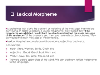  Lexical Morpheme
Morphemes that carry the content or meaning of the messages that we are
conveying. In order to identify a lexical morpheme, ask yourself this: “If this
morpheme was deleted, would I not be able to understand the main message
of this sentence?” If the answer is yes, then you have a lexical morpheme. They
conveyed the main message of the sentence.
Lexical Morpheme consists on ordinary nouns, adjectives and verbs.
For example:
 Noun : Tree, Woman, Bottle, Chair etc
 Adjective : Good, Great, Bad, Worst etc
 Verb : Leave, Go, Write, talk, read etc
 They are called open class of the word. We can add new lexical morpheme
to the language.
 
