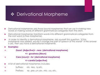  Derivational Morpheme
 Derivational morphemes are those bound morphemes that we use in making new
words or making words of different grammatical categories from the stem.
 Derivational morphemes transform words into different grammatical categories from
the root word (a free morpheme).
 In order to identify a derivational morpheme, ask yourself this question: “If this
morpheme was added, would it change the part of speech of this word?” If the answer
is yes, then you have a derivational morpheme.
 Examples:
 Good (Adjective)+ -ness (derivational morpheme)
=> goodness (Noun)
 Care (noun)+ -ful (derivational morpheme)
=> careful (adjective)
 A list of derivational morphemes includes:
 Suffixes: -ish, -less, -ly,etc.
 Prefixes: re-, pre-,un-,ex-, mis-, co, etc.
 