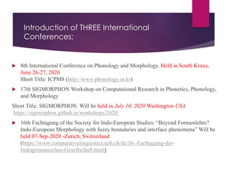 Introduction of THREE International
Conferences;
 8th International Conference on Phonology and Morphology. Held in South Korea,
June 26-27, 2020
Short Title: ICPM8 (http://www.phonology.or.kr)
 17th SIGMORPHON Workshop on Computational Research in Phonetics, Phonology,
and Morphology
Short Title: SIGMORPHON. Will be held in July 10, 2020 Washington USA
https://sigmorphon.github.io/workshops/2020/
 16th Fachtagung of the Society for Indo-European Studies: “Beyond Formenlehre?
Indo-European Morphology with fuzzy boundaries and interface phenomena” Will be
held 07-Sep-2020 -Zurich, Switzerland
(https://www.comparativelinguistics.uzh.ch/de/16.-Fachtagung-der-
Indogermanischen-Gesellschaft.html)
 