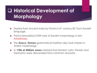  Historical Development of
Morphology
 Started from Ancient India by Panini in 6th century BC from Sanskrit
language.
 Panini formulated 3,959 rules of Sanskrit morphology in text
Astadhyayi.
 The Greco- Roman grammatical tradition also took interest in
Arabic morphology
 In 1786 sir William Jones claimed that Sanskrit, Latin, Persian and
Germanic were descended from common ancestor.
 