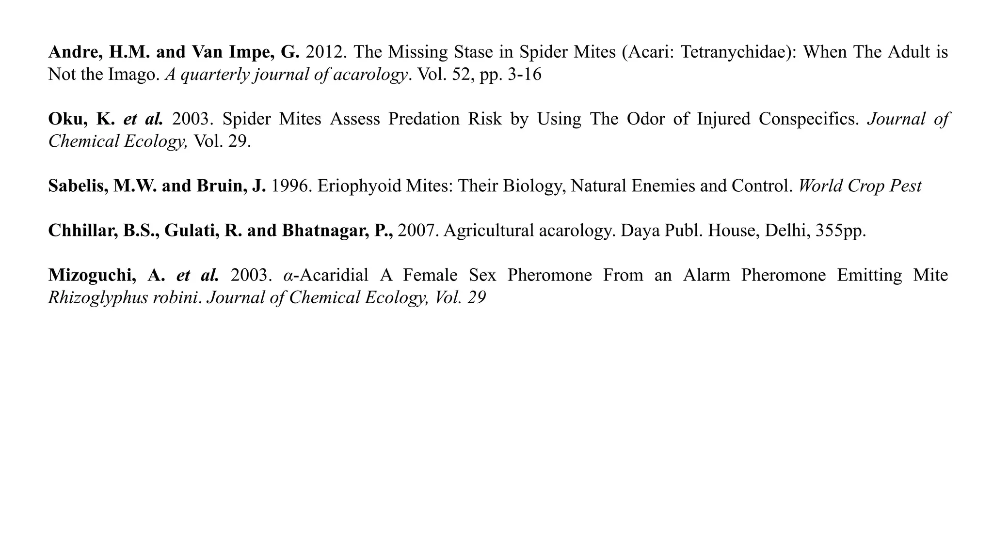 Andre, H.M. and Van Impe, G. 2012. The Missing Stase in Spider Mites (Acari: Tetranychidae): When The Adult is
Not the Imago. A quarterly journal of acarology. Vol. 52, pp. 3-16
Oku, K. et al. 2003. Spider Mites Assess Predation Risk by Using The Odor of Injured Conspecifics. Journal of
Chemical Ecology, Vol. 29.
Sabelis, M.W. and Bruin, J. 1996. Eriophyoid Mites: Their Biology, Natural Enemies and Control. World Crop Pest
Chhillar, B.S., Gulati, R. and Bhatnagar, P., 2007. Agricultural acarology. Daya Publ. House, Delhi, 355pp.
Mizoguchi, A. et al. 2003. α-Acaridial A Female Sex Pheromone From an Alarm Pheromone Emitting Mite
Rhizoglyphus robini. Journal of Chemical Ecology, Vol. 29
 