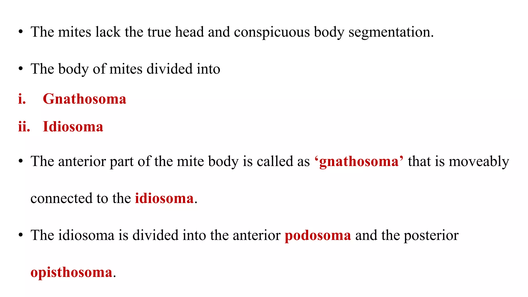 • The mites lack the true head and conspicuous body segmentation.
• The body of mites divided into
i. Gnathosoma
ii. Idiosoma
• The anterior part of the mite body is called as ‘gnathosoma’ that is moveably
connected to the idiosoma.
• The idiosoma is divided into the anterior podosoma and the posterior
opisthosoma.
 