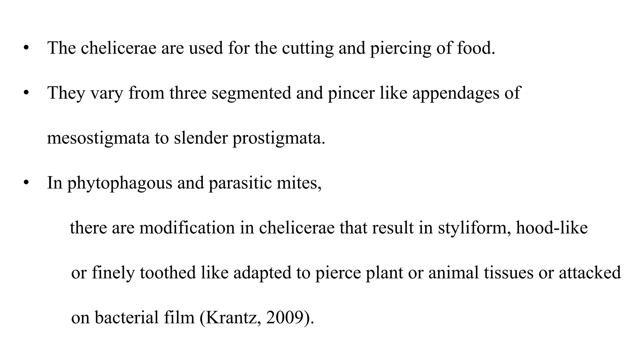 • The chelicerae are used for the cutting and piercing of food.
• They vary from three segmented and pincer like appendages of
mesostigmata to slender prostigmata.
• In phytophagous and parasitic mites,
there are modification in chelicerae that result in styliform, hood-like
or finely toothed like adapted to pierce plant or animal tissues or attacked
on bacterial film (Krantz, 2009).
 
