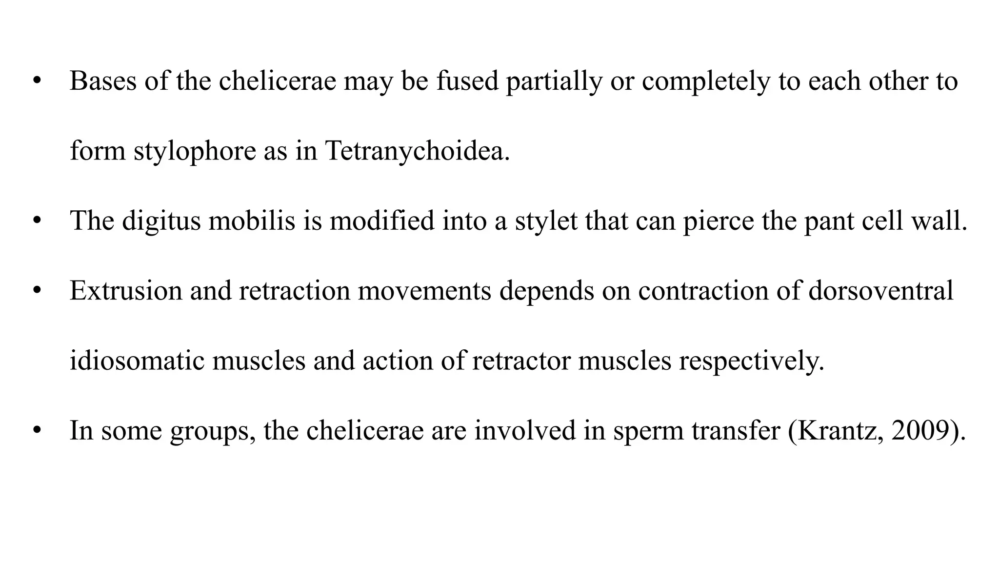 • Bases of the chelicerae may be fused partially or completely to each other to
form stylophore as in Tetranychoidea.
• The digitus mobilis is modified into a stylet that can pierce the pant cell wall.
• Extrusion and retraction movements depends on contraction of dorsoventral
idiosomatic muscles and action of retractor muscles respectively.
• In some groups, the chelicerae are involved in sperm transfer (Krantz, 2009).
 
