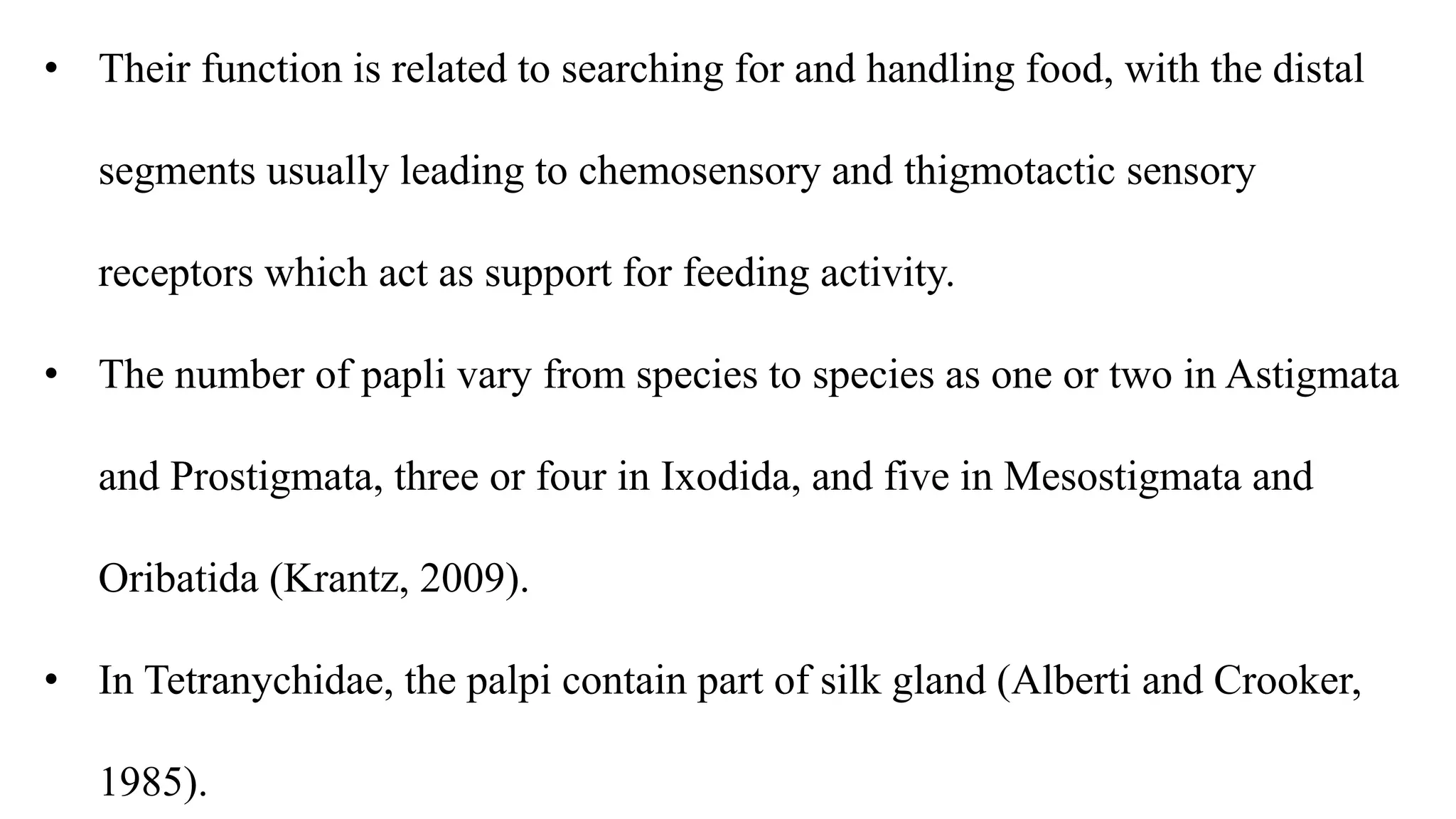 • Their function is related to searching for and handling food, with the distal
segments usually leading to chemosensory and thigmotactic sensory
receptors which act as support for feeding activity.
• The number of papli vary from species to species as one or two in Astigmata
and Prostigmata, three or four in Ixodida, and five in Mesostigmata and
Oribatida (Krantz, 2009).
• In Tetranychidae, the palpi contain part of silk gland (Alberti and Crooker,
1985).
 