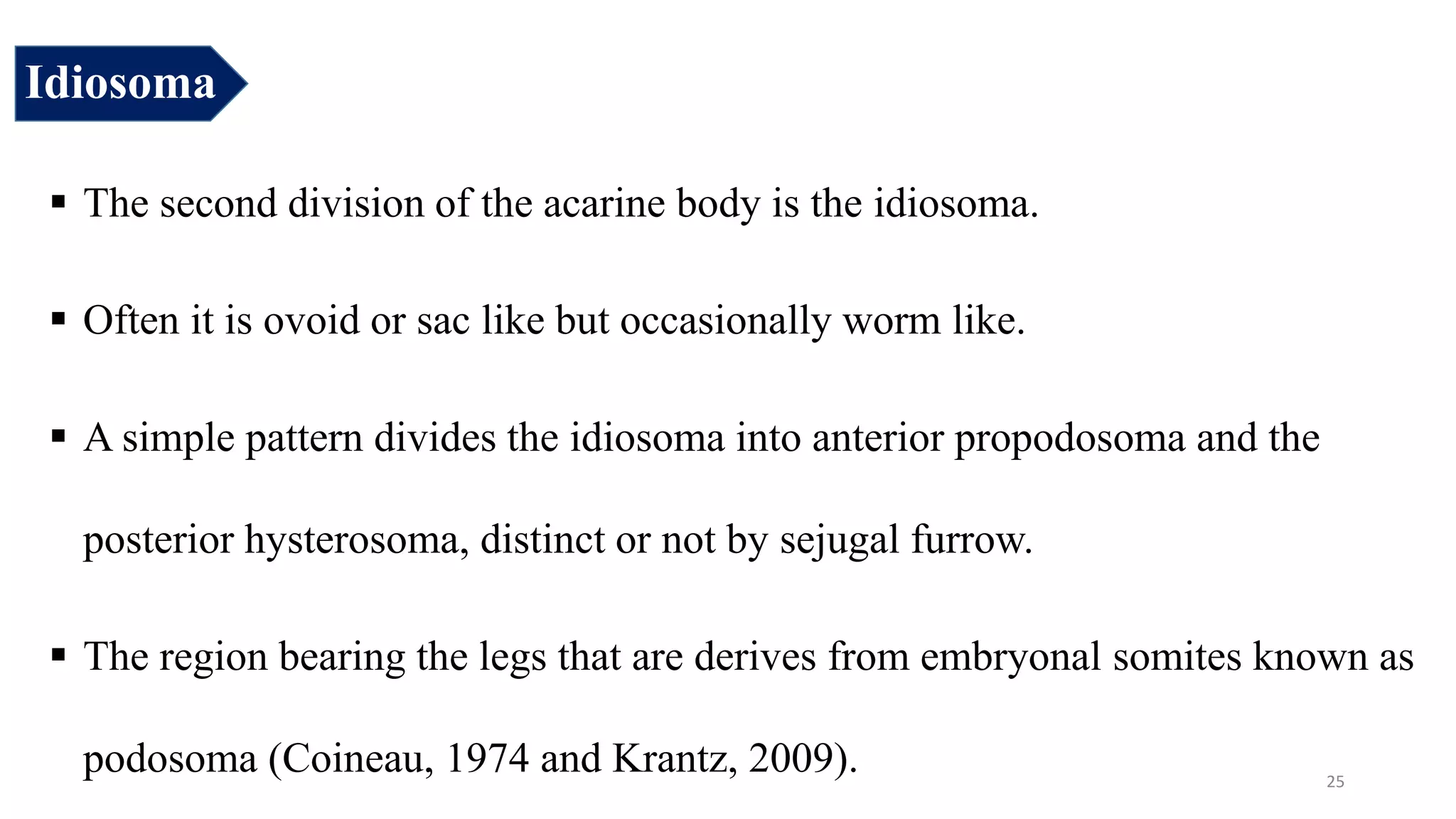 Idiosoma
 The second division of the acarine body is the idiosoma.
 Often it is ovoid or sac like but occasionally worm like.
 A simple pattern divides the idiosoma into anterior propodosoma and the
posterior hysterosoma, distinct or not by sejugal furrow.
 The region bearing the legs that are derives from embryonal somites known as
podosoma (Coineau, 1974 and Krantz, 2009). 25
 