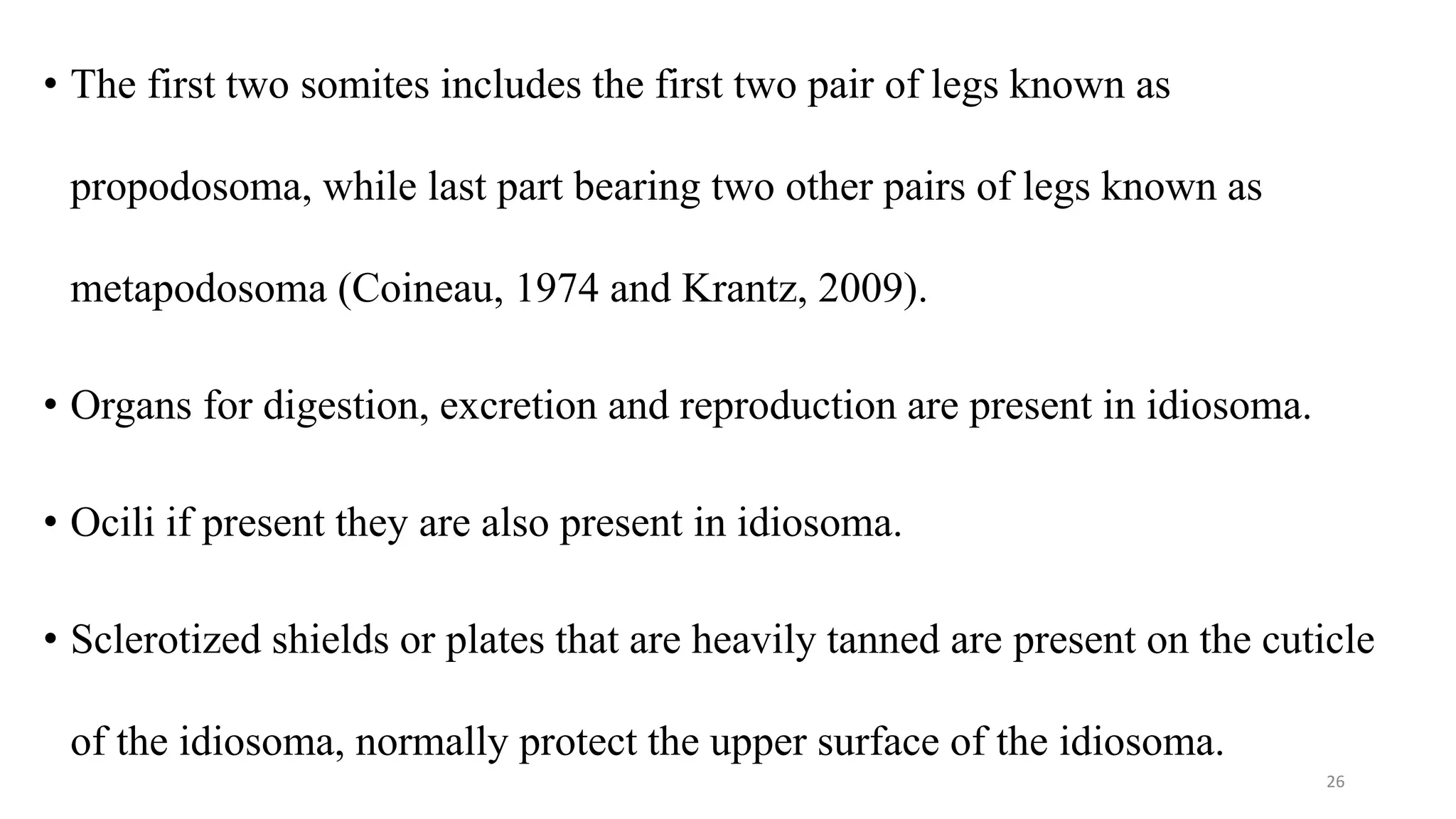 • The first two somites includes the first two pair of legs known as
propodosoma, while last part bearing two other pairs of legs known as
metapodosoma (Coineau, 1974 and Krantz, 2009).
• Organs for digestion, excretion and reproduction are present in idiosoma.
• Ocili if present they are also present in idiosoma.
• Sclerotized shields or plates that are heavily tanned are present on the cuticle
of the idiosoma, normally protect the upper surface of the idiosoma.
26
 