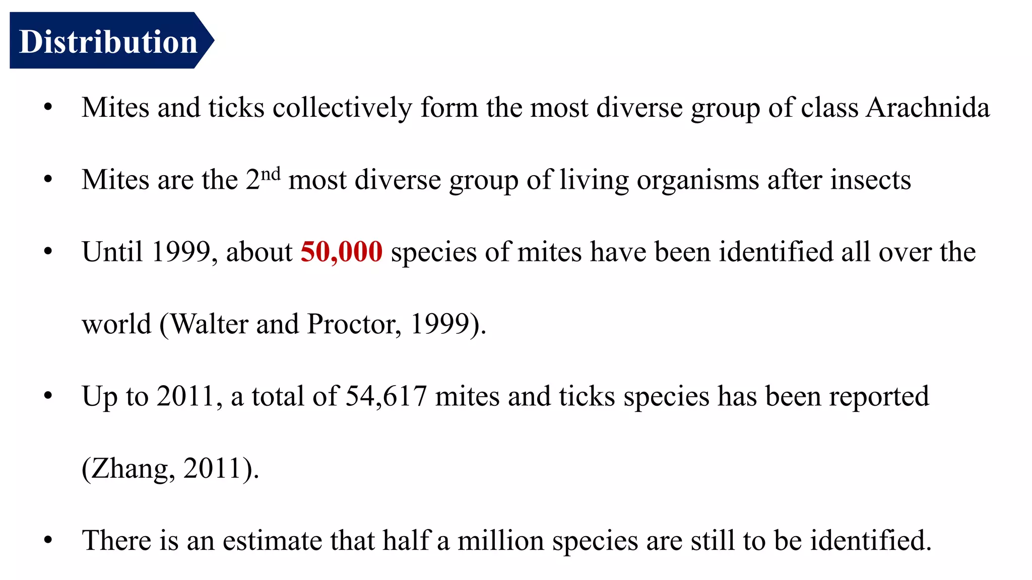 • Mites and ticks collectively form the most diverse group of class Arachnida
• Mites are the 2nd most diverse group of living organisms after insects
• Until 1999, about 50,000 species of mites have been identified all over the
world (Walter and Proctor, 1999).
• Up to 2011, a total of 54,617 mites and ticks species has been reported
(Zhang, 2011).
• There is an estimate that half a million species are still to be identified.
Distribution
 