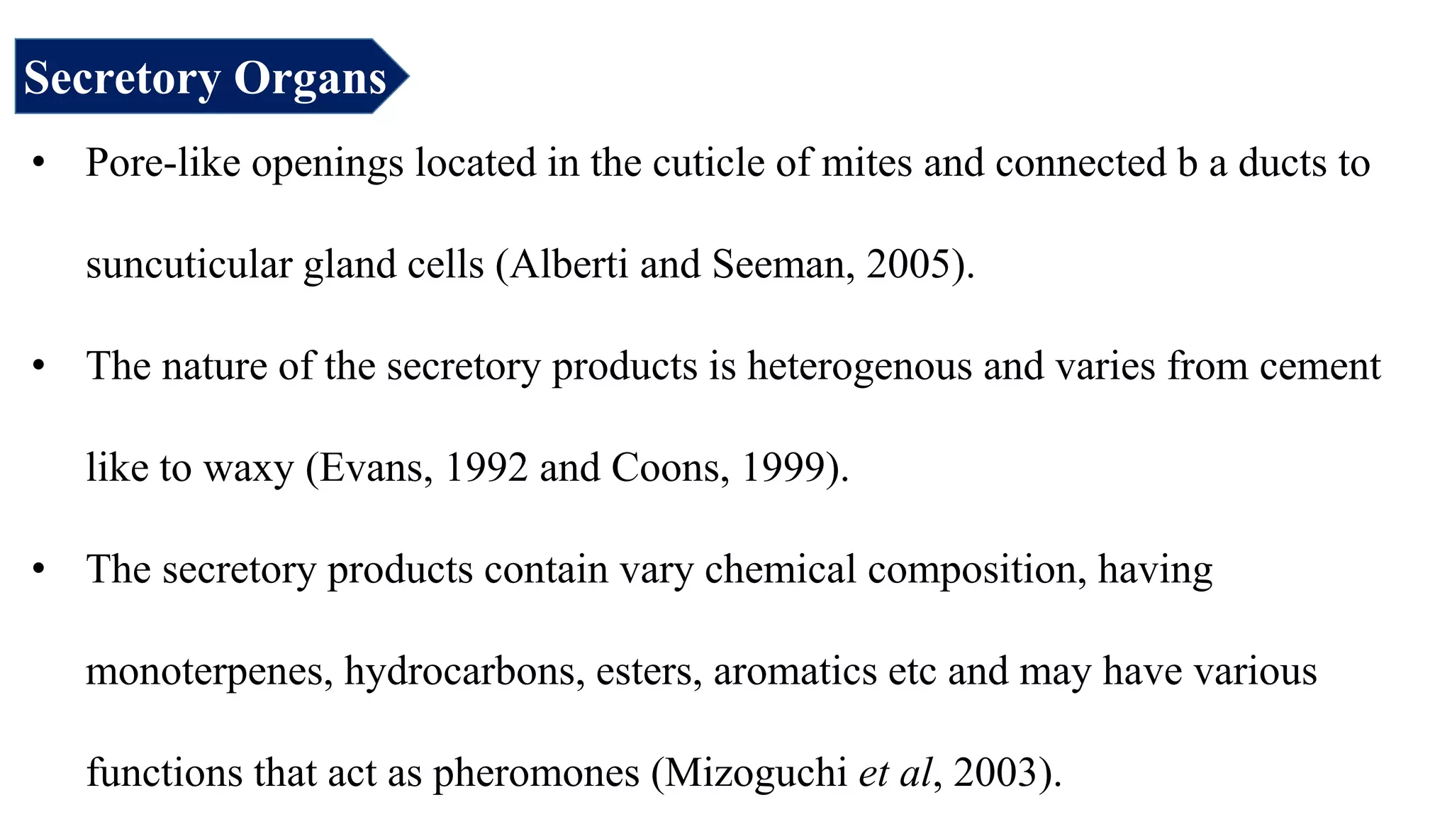 Secretory Organs
• Pore-like openings located in the cuticle of mites and connected b a ducts to
suncuticular gland cells (Alberti and Seeman, 2005).
• The nature of the secretory products is heterogenous and varies from cement
like to waxy (Evans, 1992 and Coons, 1999).
• The secretory products contain vary chemical composition, having
monoterpenes, hydrocarbons, esters, aromatics etc and may have various
functions that act as pheromones (Mizoguchi et al, 2003).
 