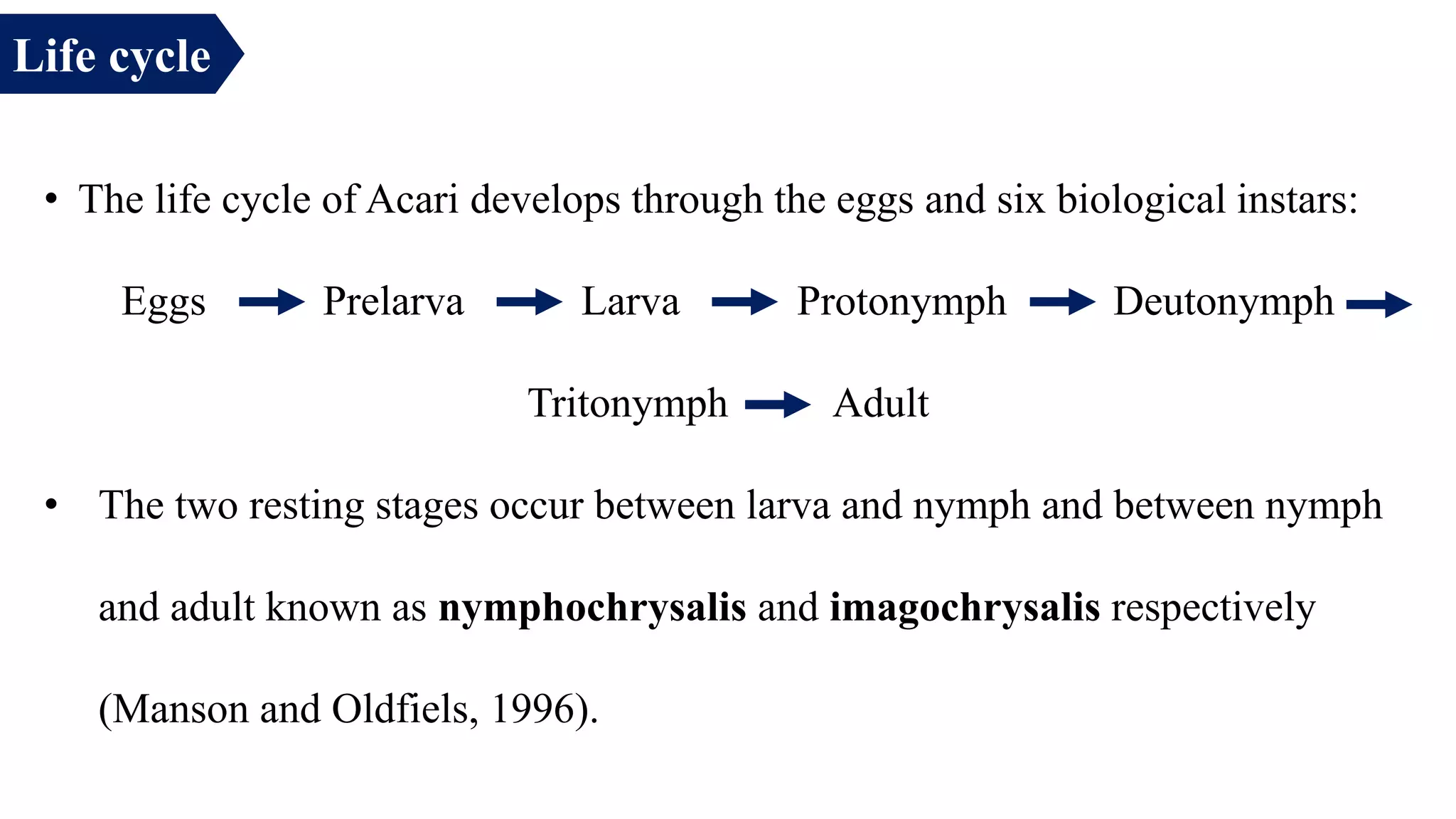 • The life cycle of Acari develops through the eggs and six biological instars:
Eggs Prelarva Larva Protonymph Deutonymph
Tritonymph Adult
• The two resting stages occur between larva and nymph and between nymph
and adult known as nymphochrysalis and imagochrysalis respectively
(Manson and Oldfiels, 1996).
Life cycle
 