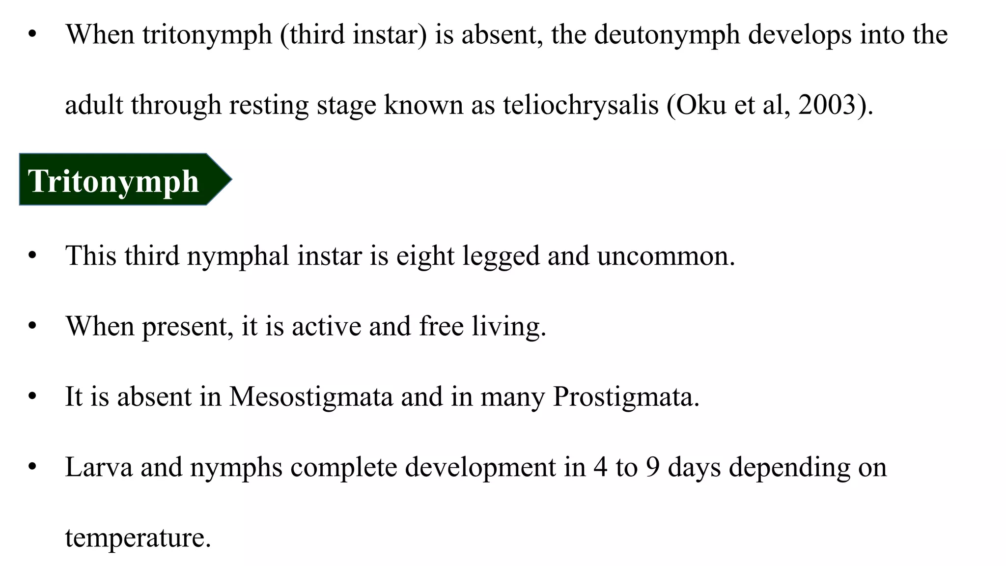 • When tritonymph (third instar) is absent, the deutonymph develops into the
adult through resting stage known as teliochrysalis (Oku et al, 2003).
Tritonymph
• This third nymphal instar is eight legged and uncommon.
• When present, it is active and free living.
• It is absent in Mesostigmata and in many Prostigmata.
• Larva and nymphs complete development in 4 to 9 days depending on
temperature.
 