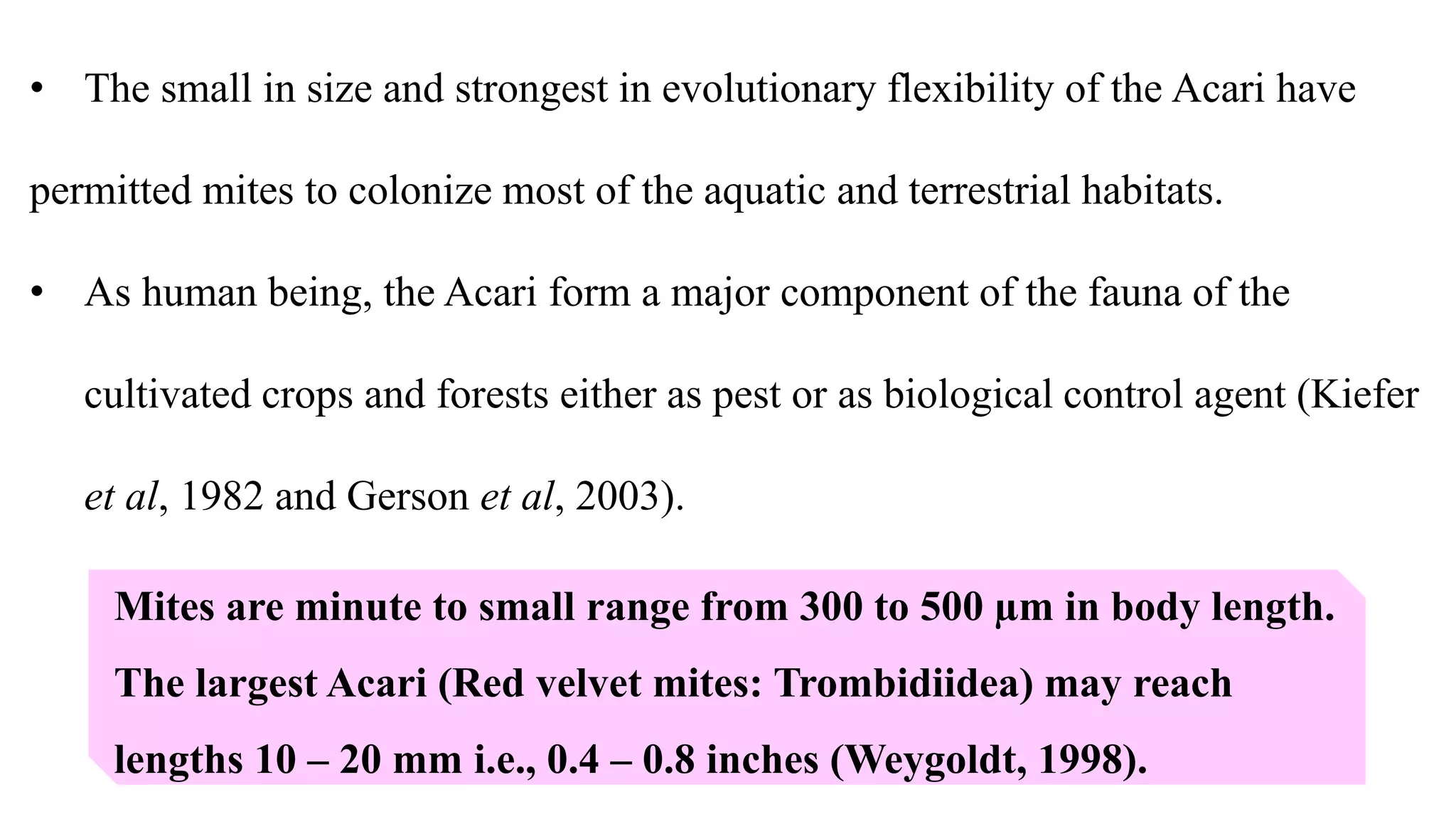 Mites are minute to small range from 300 to 500 µm in body length.
The largest Acari (Red velvet mites: Trombidiidea) may reach
lengths 10 – 20 mm i.e., 0.4 – 0.8 inches (Weygoldt, 1998).
• The small in size and strongest in evolutionary flexibility of the Acari have
permitted mites to colonize most of the aquatic and terrestrial habitats.
• As human being, the Acari form a major component of the fauna of the
cultivated crops and forests either as pest or as biological control agent (Kiefer
et al, 1982 and Gerson et al, 2003).
 