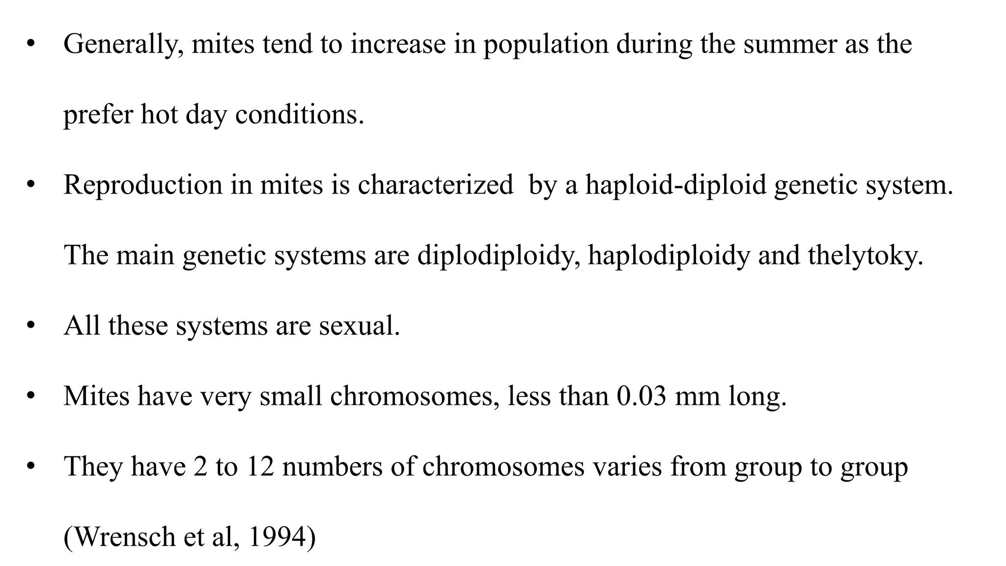 • Generally, mites tend to increase in population during the summer as the
prefer hot day conditions.
• Reproduction in mites is characterized by a haploid-diploid genetic system.
The main genetic systems are diplodiploidy, haplodiploidy and thelytoky.
• All these systems are sexual.
• Mites have very small chromosomes, less than 0.03 mm long.
• They have 2 to 12 numbers of chromosomes varies from group to group
(Wrensch et al, 1994)
 