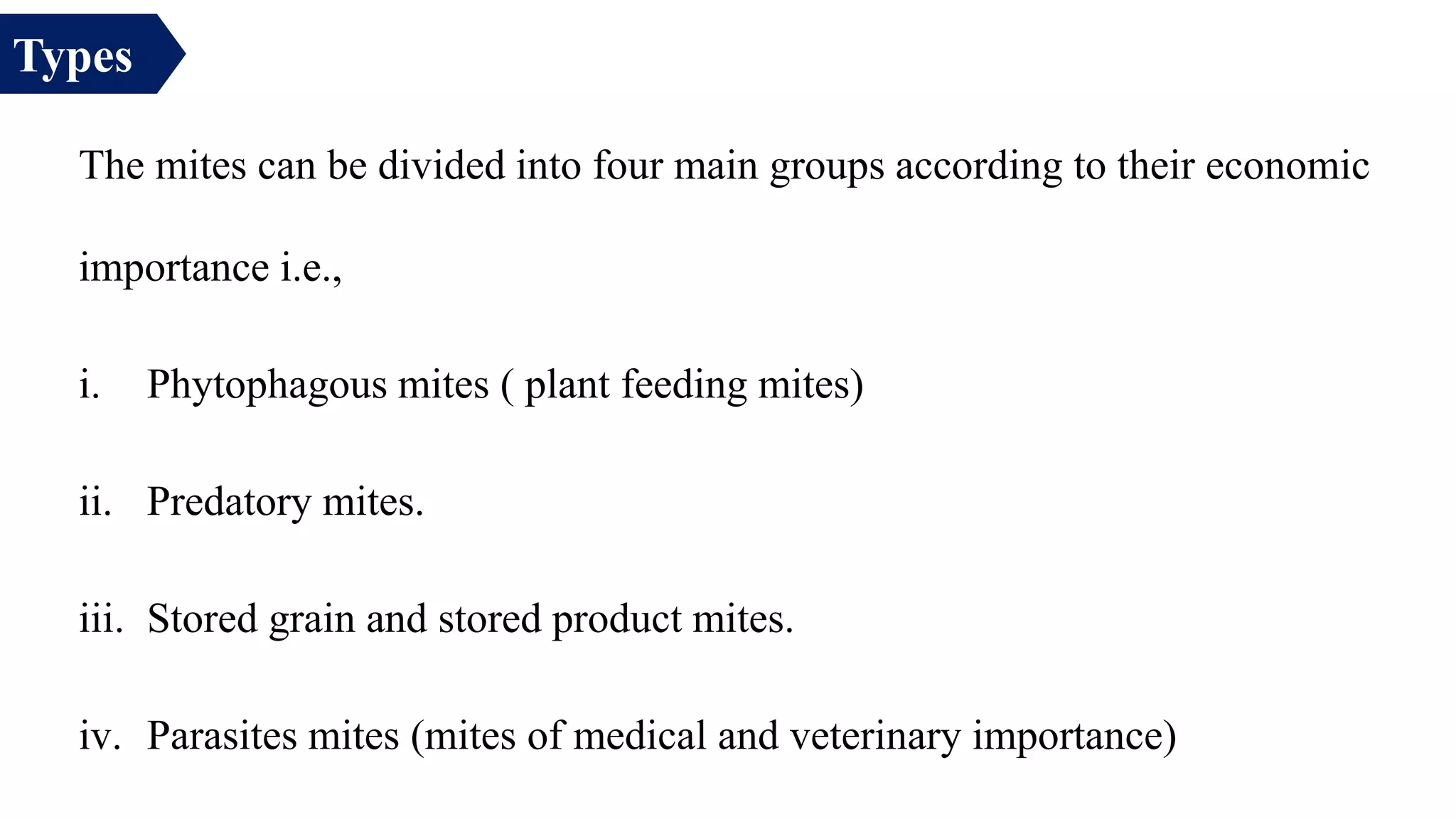 The mites can be divided into four main groups according to their economic
importance i.e.,
i. Phytophagous mites ( plant feeding mites)
ii. Predatory mites.
iii. Stored grain and stored product mites.
iv. Parasites mites (mites of medical and veterinary importance)
Types
 