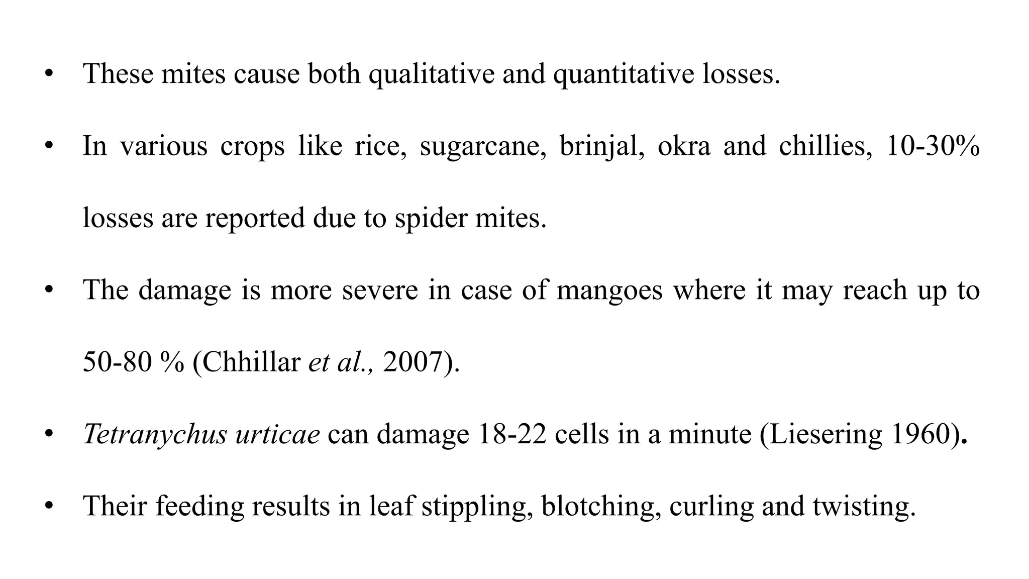 • These mites cause both qualitative and quantitative losses.
• In various crops like rice, sugarcane, brinjal, okra and chillies, 10-30%
losses are reported due to spider mites.
• The damage is more severe in case of mangoes where it may reach up to
50-80 % (Chhillar et al., 2007).
• Tetranychus urticae can damage 18-22 cells in a minute (Liesering 1960).
• Their feeding results in leaf stippling, blotching, curling and twisting.
 