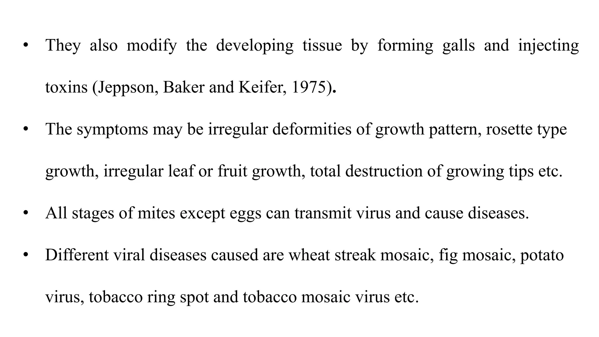 • They also modify the developing tissue by forming galls and injecting
toxins (Jeppson, Baker and Keifer, 1975).
• The symptoms may be irregular deformities of growth pattern, rosette type
growth, irregular leaf or fruit growth, total destruction of growing tips etc.
• All stages of mites except eggs can transmit virus and cause diseases.
• Different viral diseases caused are wheat streak mosaic, fig mosaic, potato
virus, tobacco ring spot and tobacco mosaic virus etc.
 