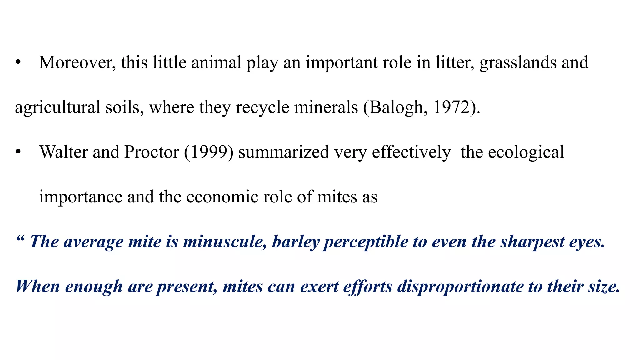 • Moreover, this little animal play an important role in litter, grasslands and
agricultural soils, where they recycle minerals (Balogh, 1972).
• Walter and Proctor (1999) summarized very effectively the ecological
importance and the economic role of mites as
“ The average mite is minuscule, barley perceptible to even the sharpest eyes.
When enough are present, mites can exert efforts disproportionate to their size.
 