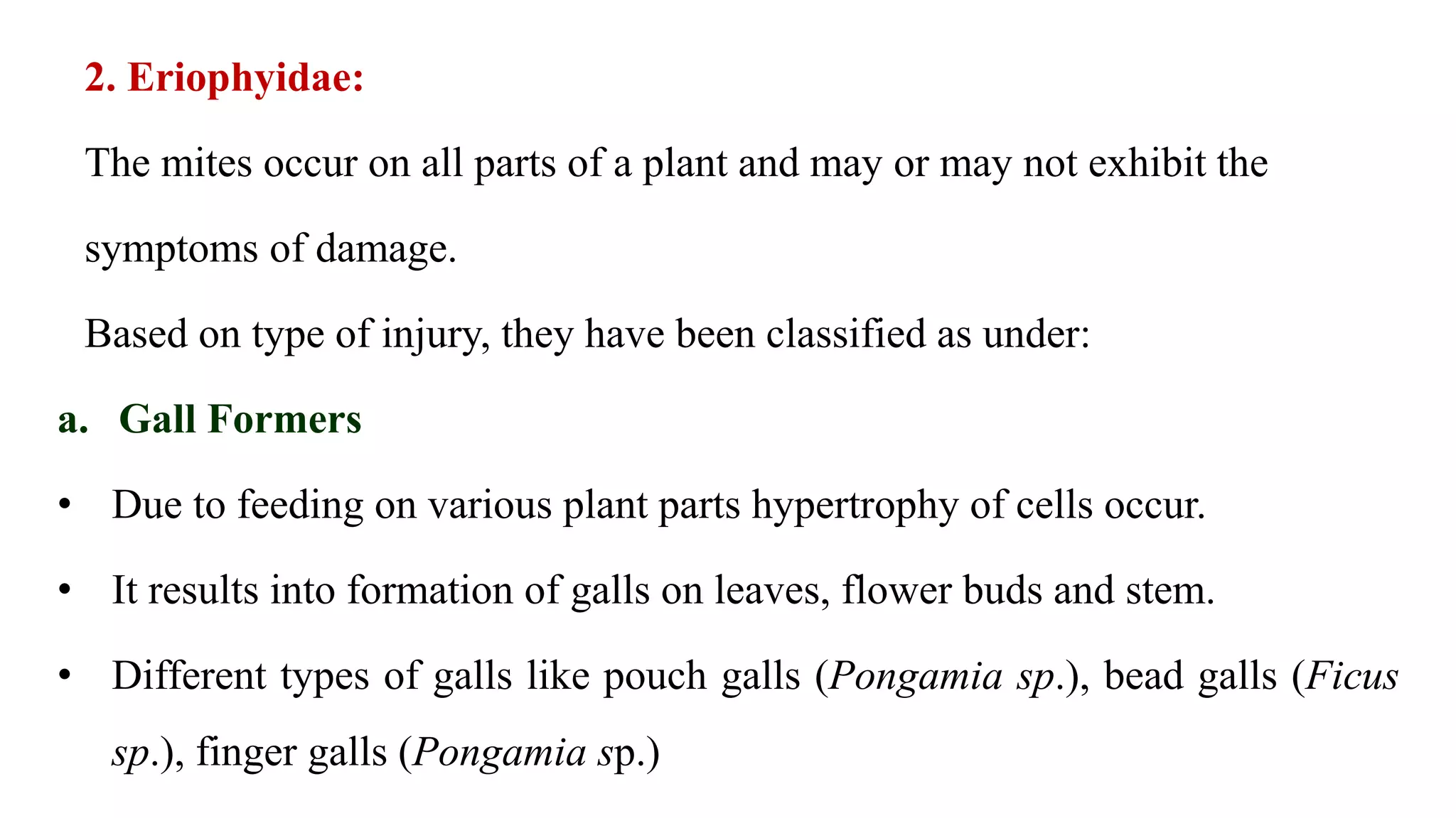 2. Eriophyidae:
The mites occur on all parts of a plant and may or may not exhibit the
symptoms of damage.
Based on type of injury, they have been classified as under:
a. Gall Formers
• Due to feeding on various plant parts hypertrophy of cells occur.
• It results into formation of galls on leaves, flower buds and stem.
• Different types of galls like pouch galls (Pongamia sp.), bead galls (Ficus
sp.), finger galls (Pongamia sp.)
 