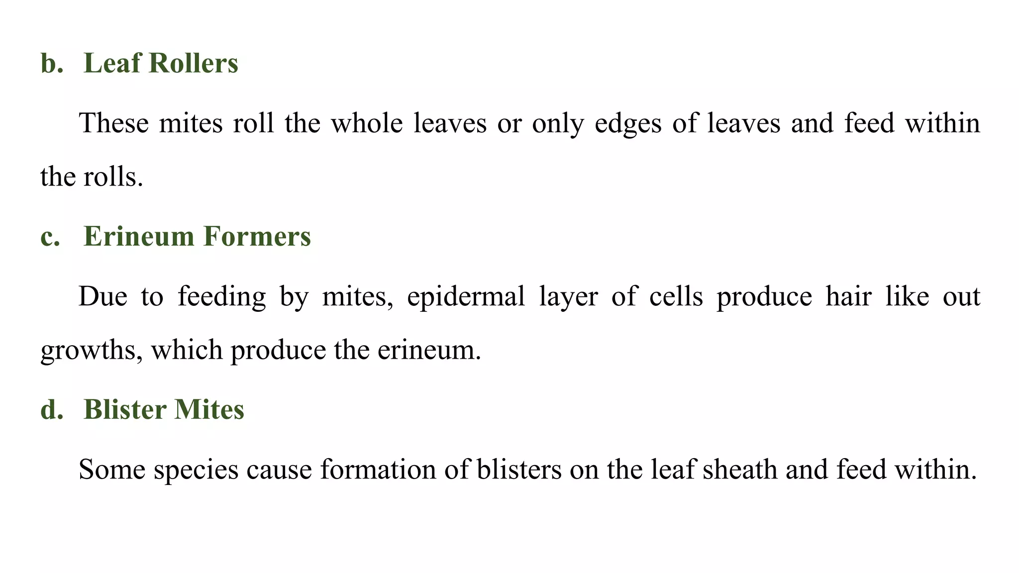 b. Leaf Rollers
These mites roll the whole leaves or only edges of leaves and feed within
the rolls.
c. Erineum Formers
Due to feeding by mites, epidermal layer of cells produce hair like out
growths, which produce the erineum.
d. Blister Mites
Some species cause formation of blisters on the leaf sheath and feed within.
 