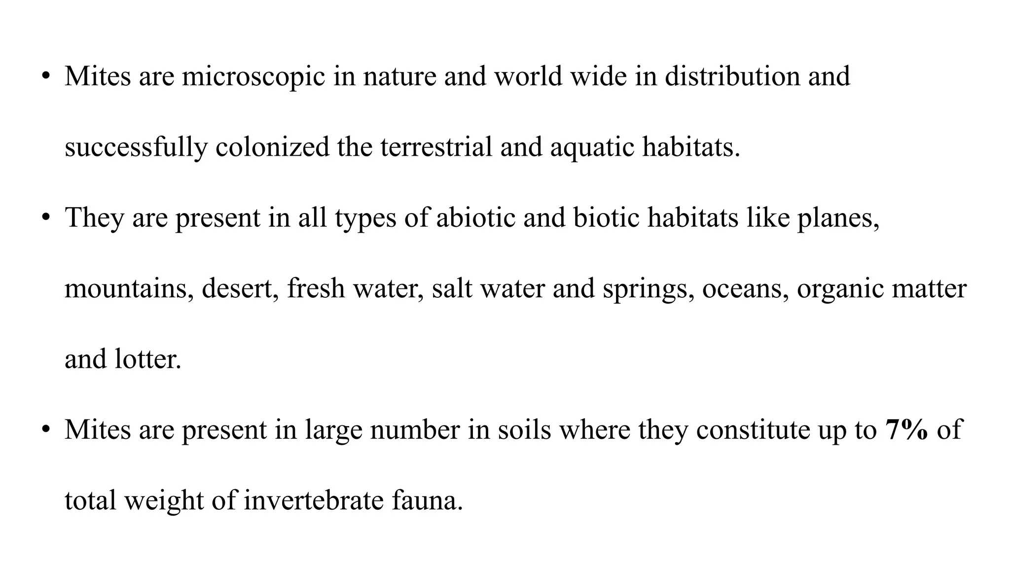 • Mites are microscopic in nature and world wide in distribution and
successfully colonized the terrestrial and aquatic habitats.
• They are present in all types of abiotic and biotic habitats like planes,
mountains, desert, fresh water, salt water and springs, oceans, organic matter
and lotter.
• Mites are present in large number in soils where they constitute up to 7% of
total weight of invertebrate fauna.
 