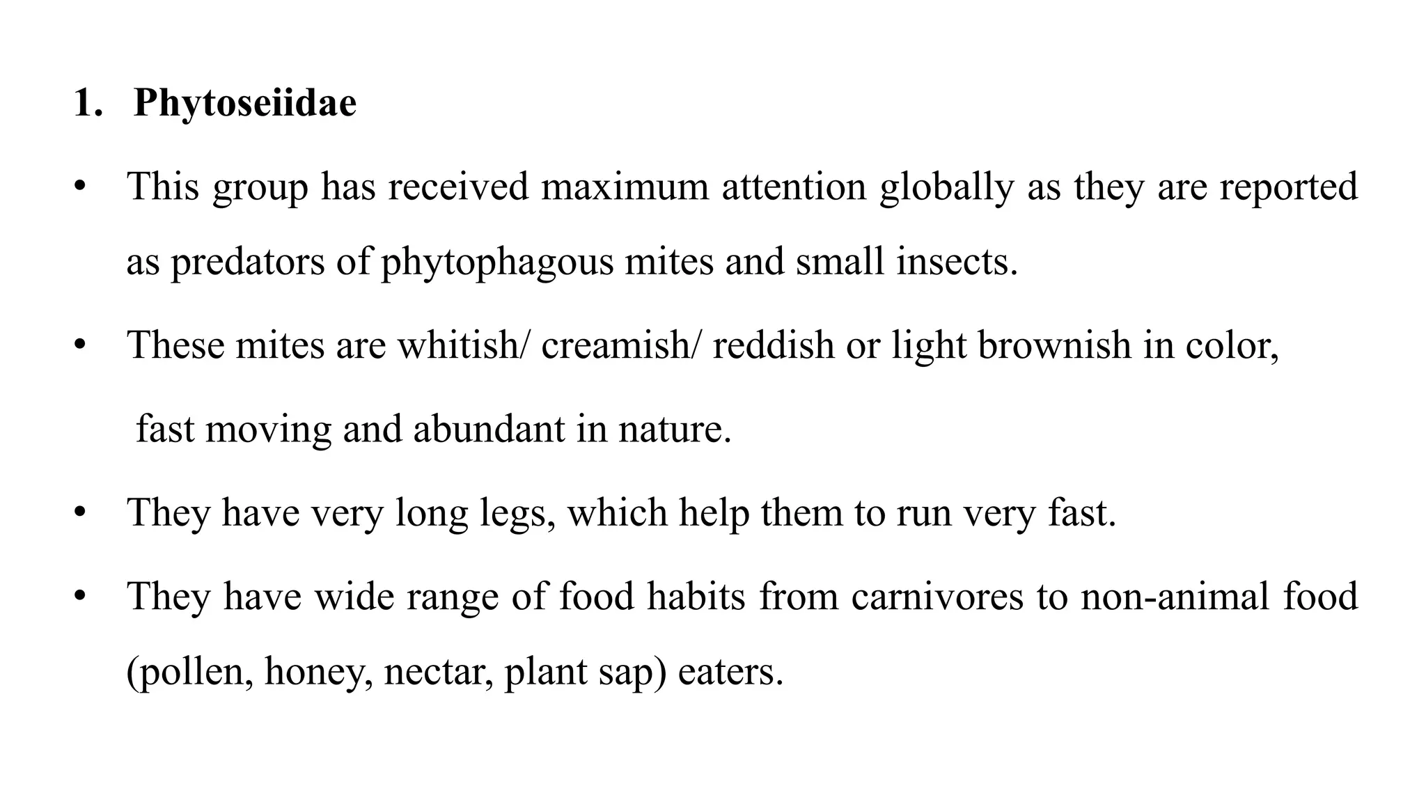 1. Phytoseiidae
• This group has received maximum attention globally as they are reported
as predators of phytophagous mites and small insects.
• These mites are whitish/ creamish/ reddish or light brownish in color,
fast moving and abundant in nature.
• They have very long legs, which help them to run very fast.
• They have wide range of food habits from carnivores to non-animal food
(pollen, honey, nectar, plant sap) eaters.
 