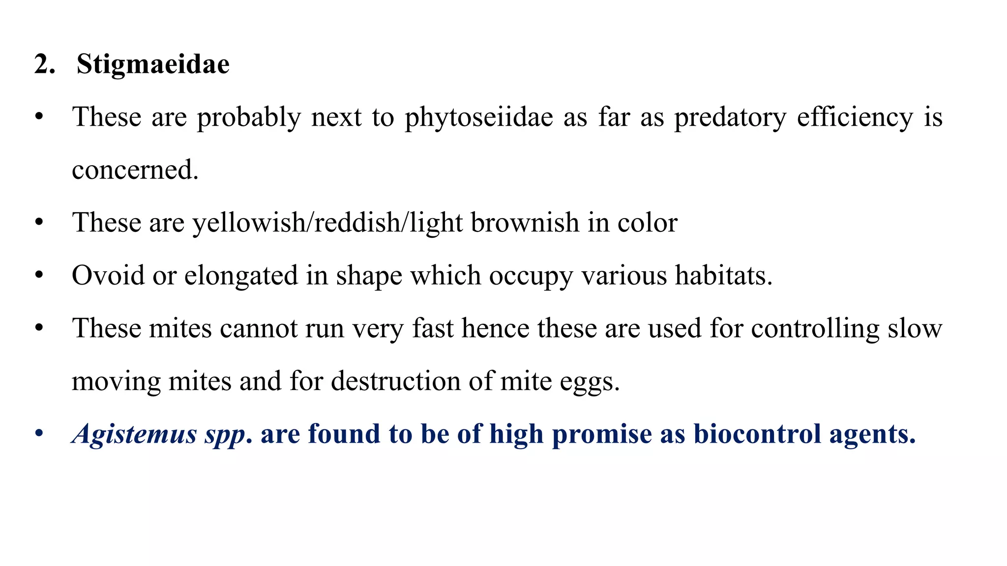 2. Stigmaeidae
• These are probably next to phytoseiidae as far as predatory efficiency is
concerned.
• These are yellowish/reddish/light brownish in color
• Ovoid or elongated in shape which occupy various habitats.
• These mites cannot run very fast hence these are used for controlling slow
moving mites and for destruction of mite eggs.
• Agistemus spp. are found to be of high promise as biocontrol agents.
 
