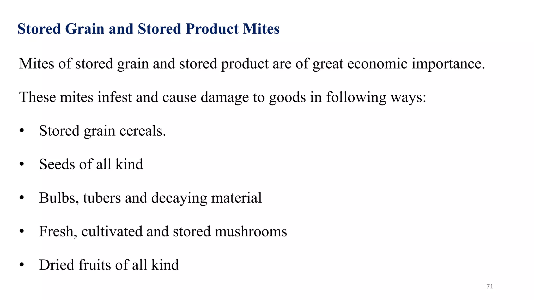 Stored Grain and Stored Product Mites
Mites of stored grain and stored product are of great economic importance.
These mites infest and cause damage to goods in following ways:
• Stored grain cereals.
• Seeds of all kind
• Bulbs, tubers and decaying material
• Fresh, cultivated and stored mushrooms
• Dried fruits of all kind
71
 