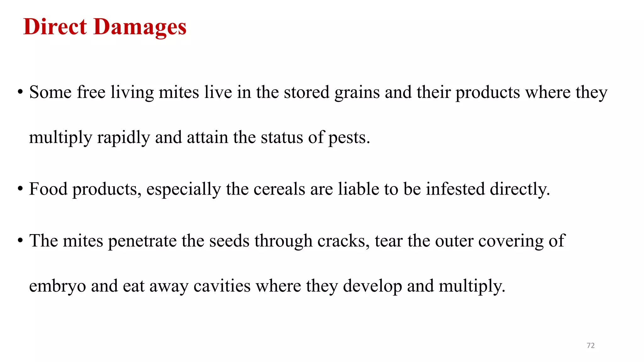 Direct Damages
• Some free living mites live in the stored grains and their products where they
multiply rapidly and attain the status of pests.
• Food products, especially the cereals are liable to be infested directly.
• The mites penetrate the seeds through cracks, tear the outer covering of
embryo and eat away cavities where they develop and multiply.
72
 