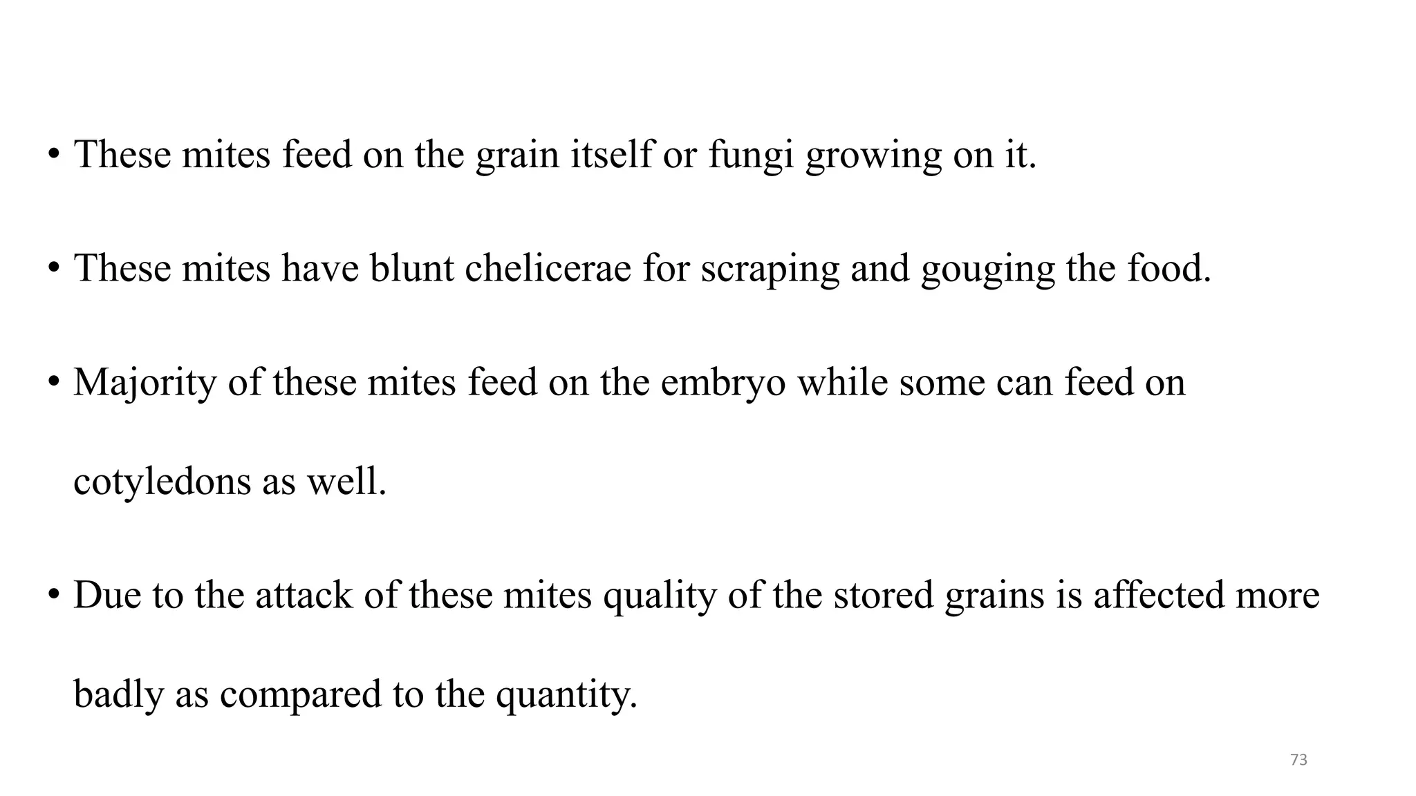 • These mites feed on the grain itself or fungi growing on it.
• These mites have blunt chelicerae for scraping and gouging the food.
• Majority of these mites feed on the embryo while some can feed on
cotyledons as well.
• Due to the attack of these mites quality of the stored grains is affected more
badly as compared to the quantity.
73
 