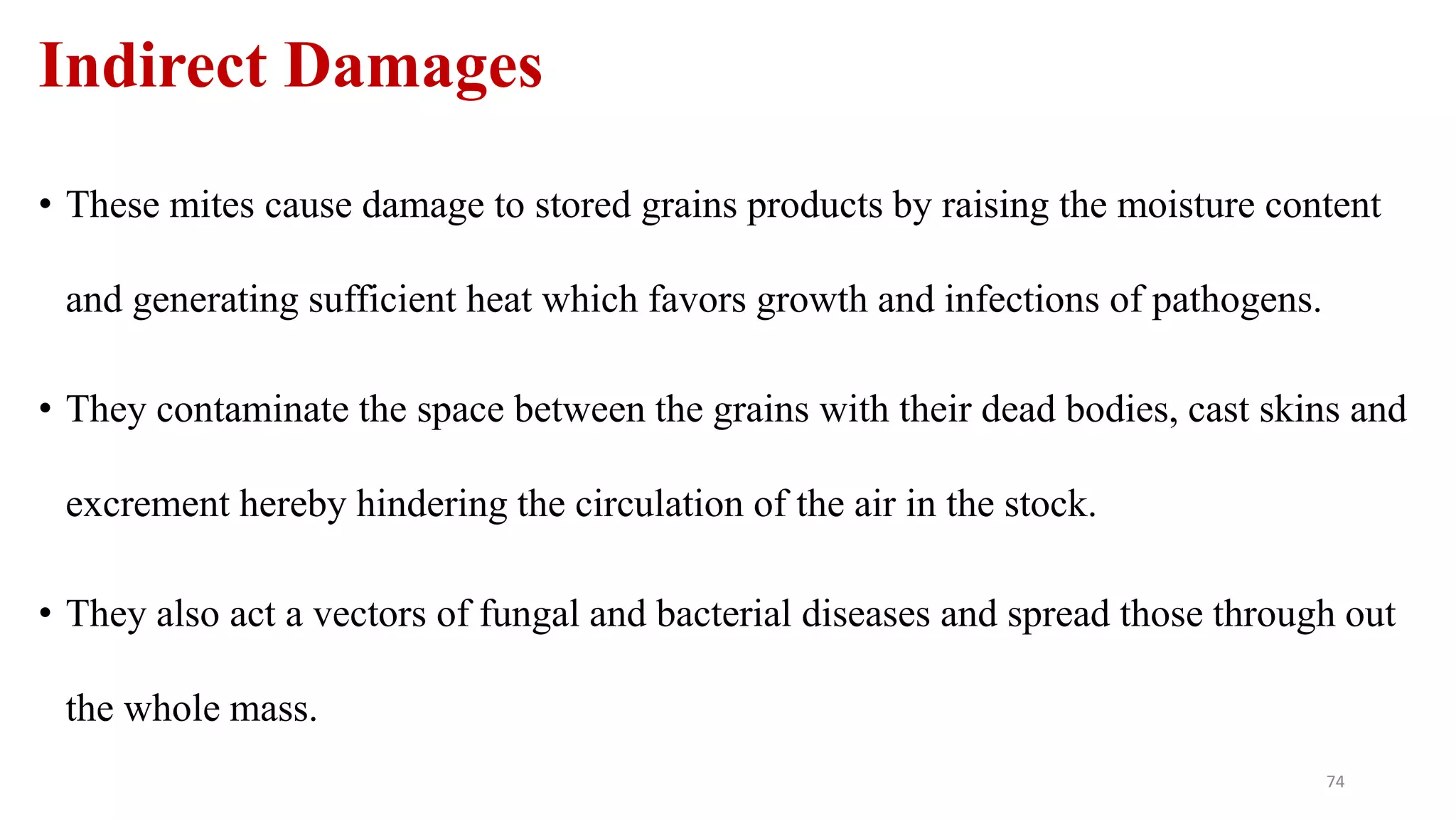 Indirect Damages
• These mites cause damage to stored grains products by raising the moisture content
and generating sufficient heat which favors growth and infections of pathogens.
• They contaminate the space between the grains with their dead bodies, cast skins and
excrement hereby hindering the circulation of the air in the stock.
• They also act a vectors of fungal and bacterial diseases and spread those through out
the whole mass.
74
 