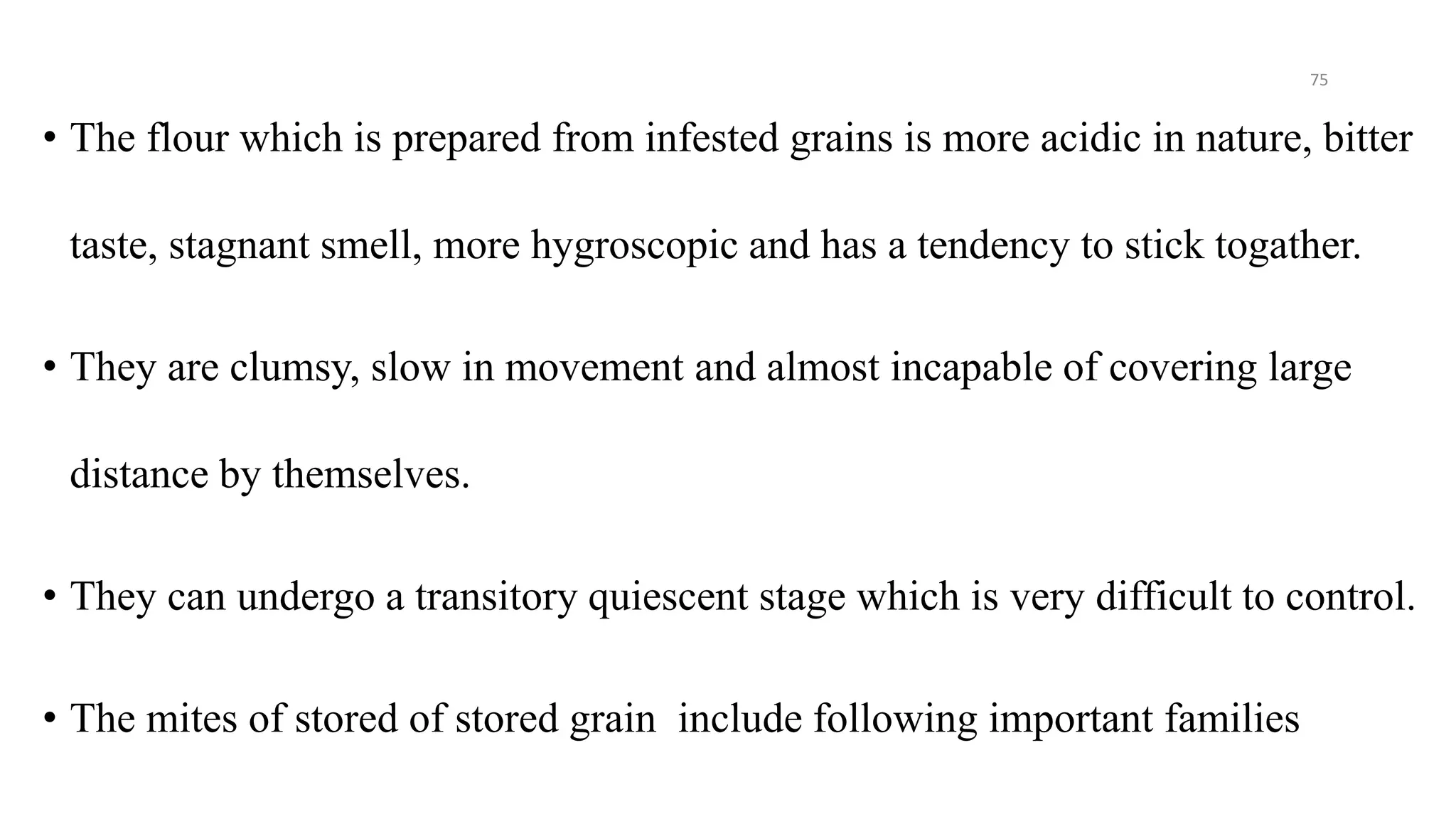 • The flour which is prepared from infested grains is more acidic in nature, bitter
taste, stagnant smell, more hygroscopic and has a tendency to stick togather.
• They are clumsy, slow in movement and almost incapable of covering large
distance by themselves.
• They can undergo a transitory quiescent stage which is very difficult to control.
• The mites of stored of stored grain include following important families
75
 
