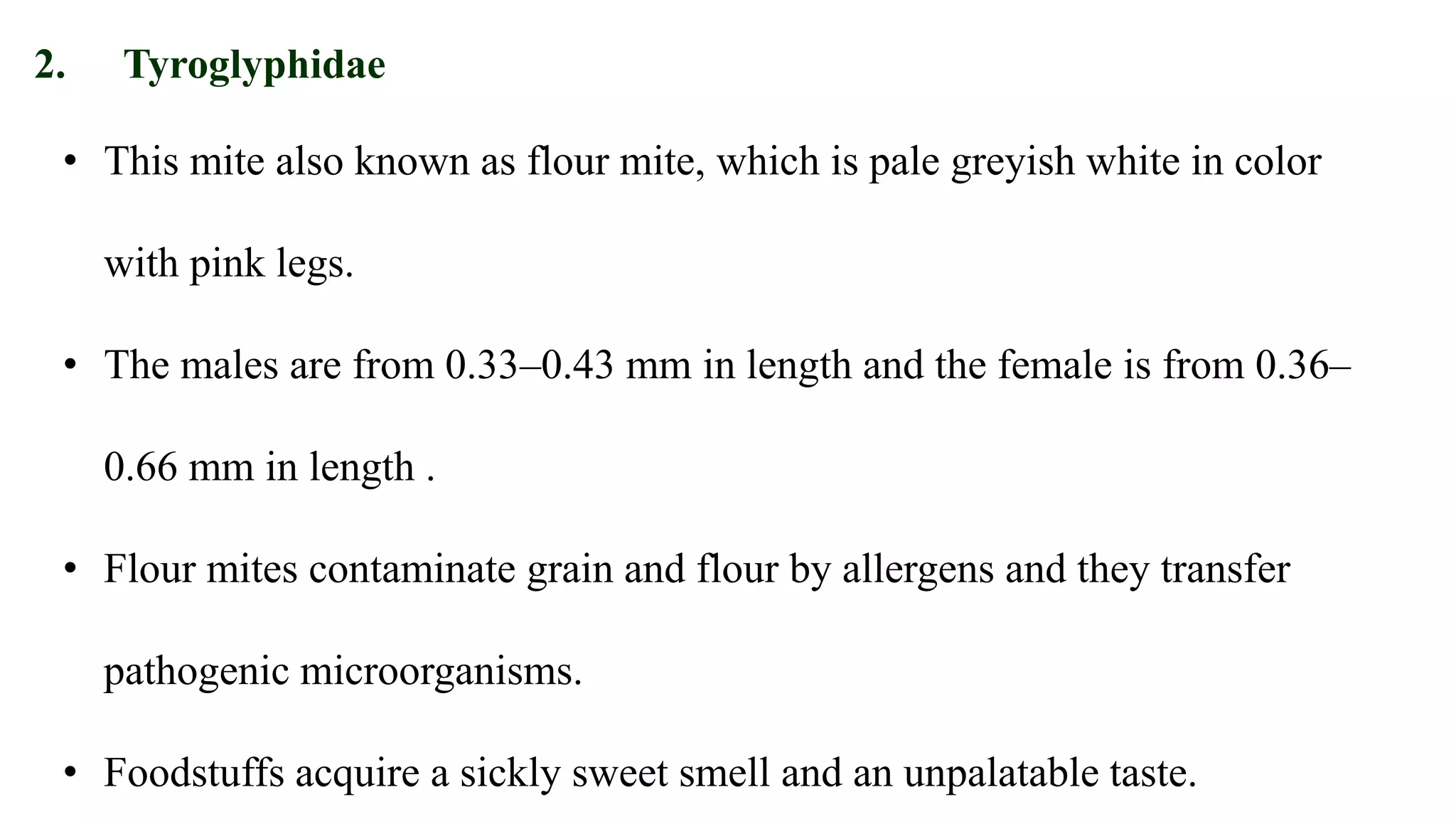 • This mite also known as flour mite, which is pale greyish white in color
with pink legs.
• The males are from 0.33–0.43 mm in length and the female is from 0.36–
0.66 mm in length .
• Flour mites contaminate grain and flour by allergens and they transfer
pathogenic microorganisms.
• Foodstuffs acquire a sickly sweet smell and an unpalatable taste.
2. Tyroglyphidae
 