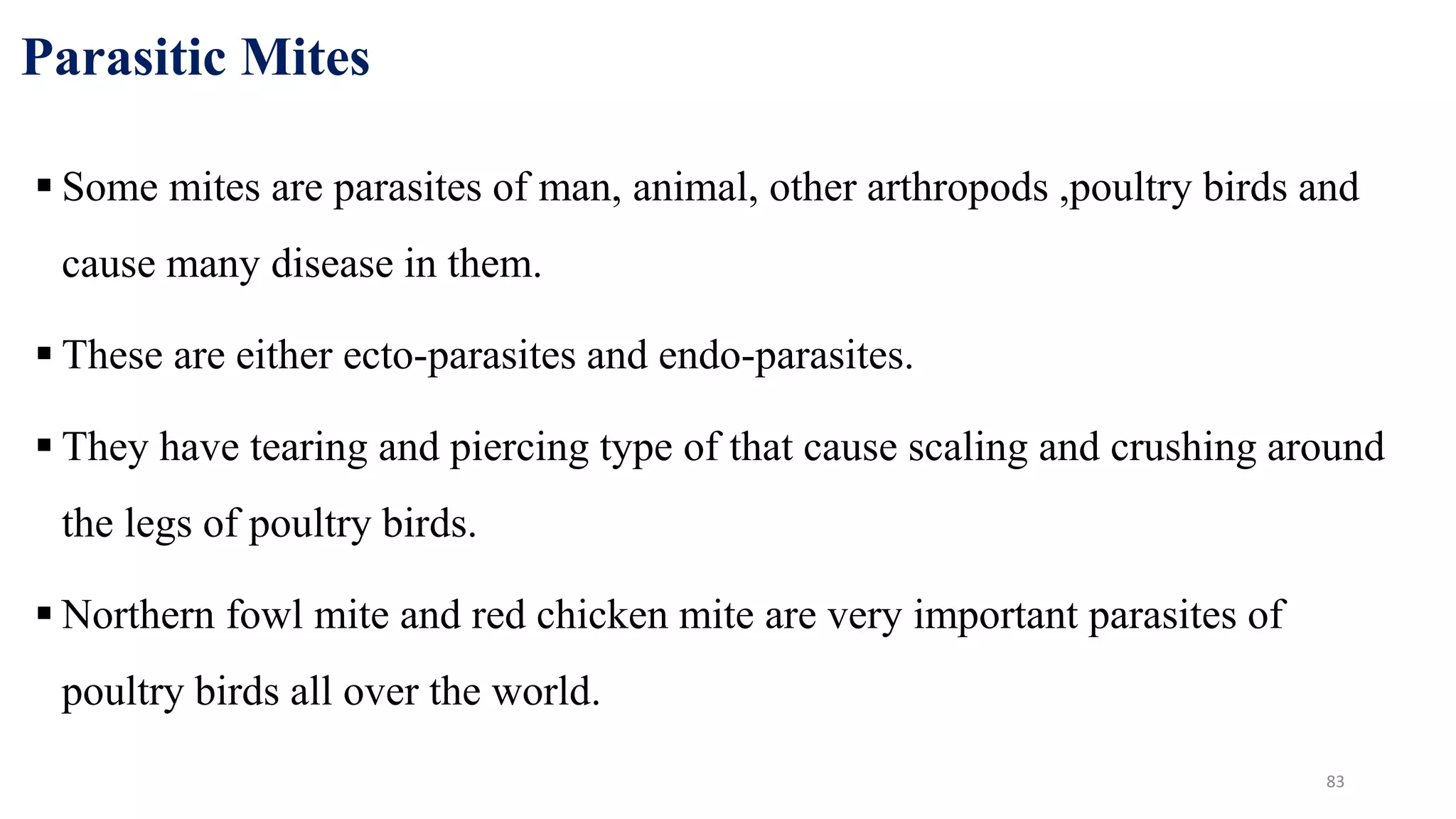 Parasitic Mites
 Some mites are parasites of man, animal, other arthropods ,poultry birds and
cause many disease in them.
 These are either ecto-parasites and endo-parasites.
 They have tearing and piercing type of that cause scaling and crushing around
the legs of poultry birds.
 Northern fowl mite and red chicken mite are very important parasites of
poultry birds all over the world.
83
 