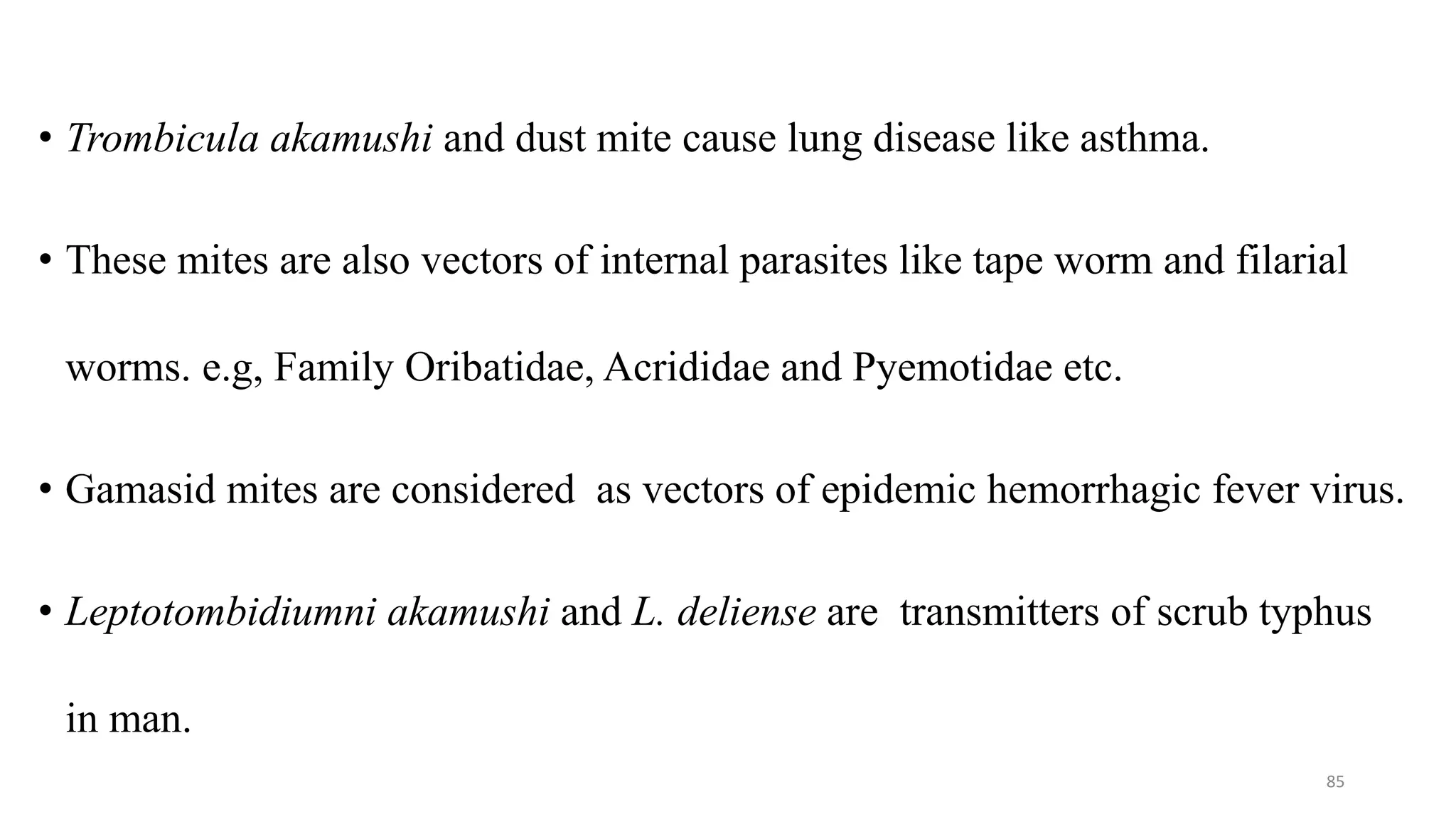 • Trombicula akamushi and dust mite cause lung disease like asthma.
• These mites are also vectors of internal parasites like tape worm and filarial
worms. e.g, Family Oribatidae, Acrididae and Pyemotidae etc.
• Gamasid mites are considered as vectors of epidemic hemorrhagic fever virus.
• Leptotombidiumni akamushi and L. deliense are transmitters of scrub typhus
in man.
85
 