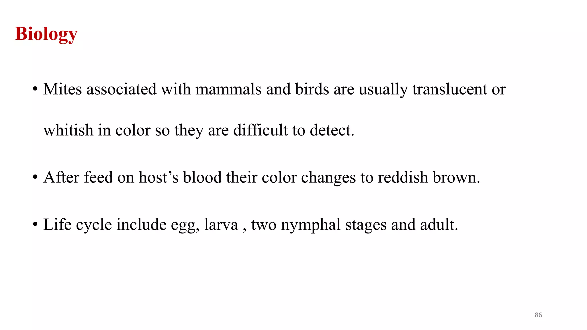 Biology
• Mites associated with mammals and birds are usually translucent or
whitish in color so they are difficult to detect.
• After feed on host’s blood their color changes to reddish brown.
• Life cycle include egg, larva , two nymphal stages and adult.
86
 