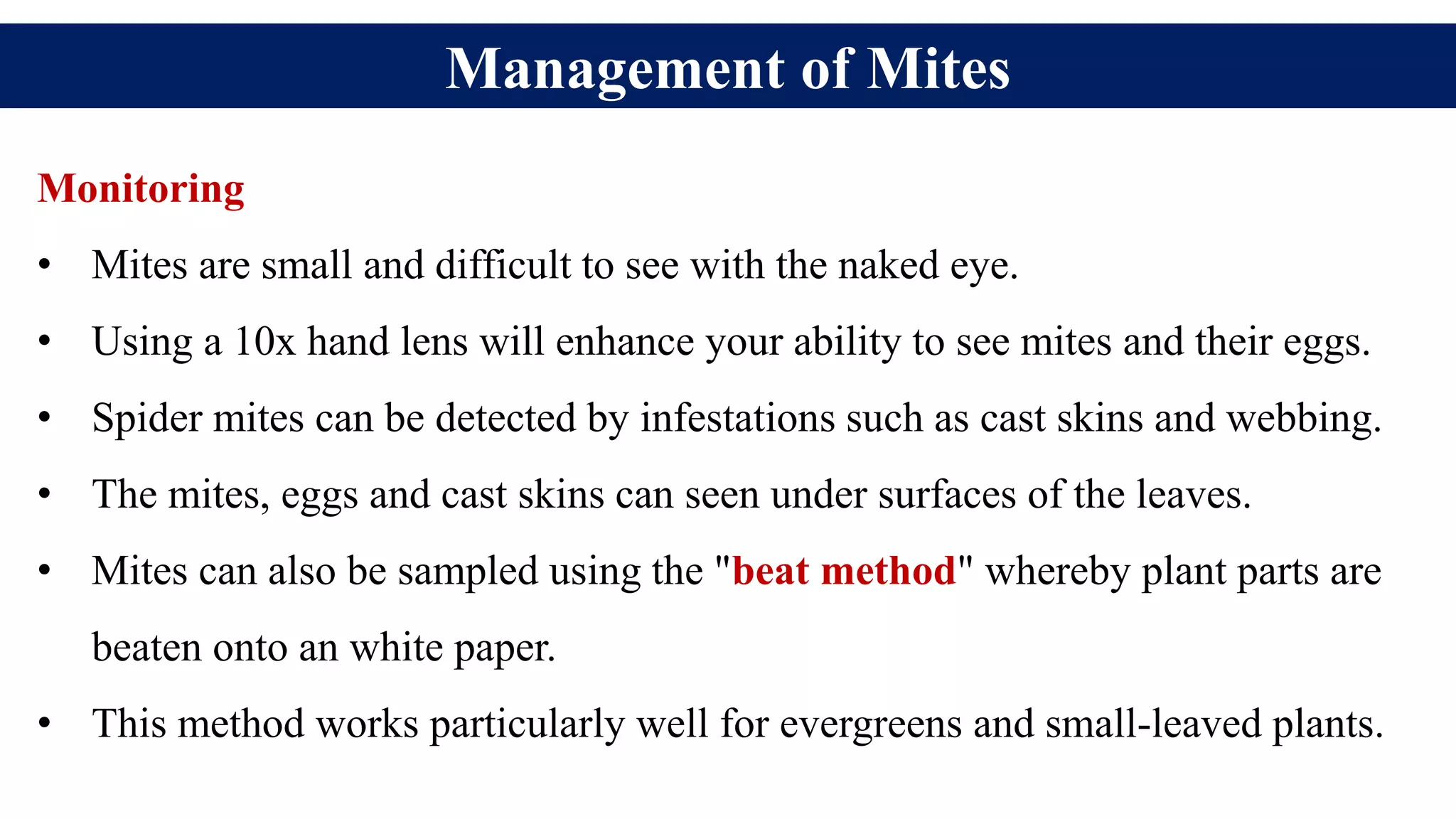 Management of Mites
Monitoring
• Mites are small and difficult to see with the naked eye.
• Using a 10x hand lens will enhance your ability to see mites and their eggs.
• Spider mites can be detected by infestations such as cast skins and webbing.
• The mites, eggs and cast skins can seen under surfaces of the leaves.
• Mites can also be sampled using the "beat method" whereby plant parts are
beaten onto an white paper.
• This method works particularly well for evergreens and small-leaved plants.
 