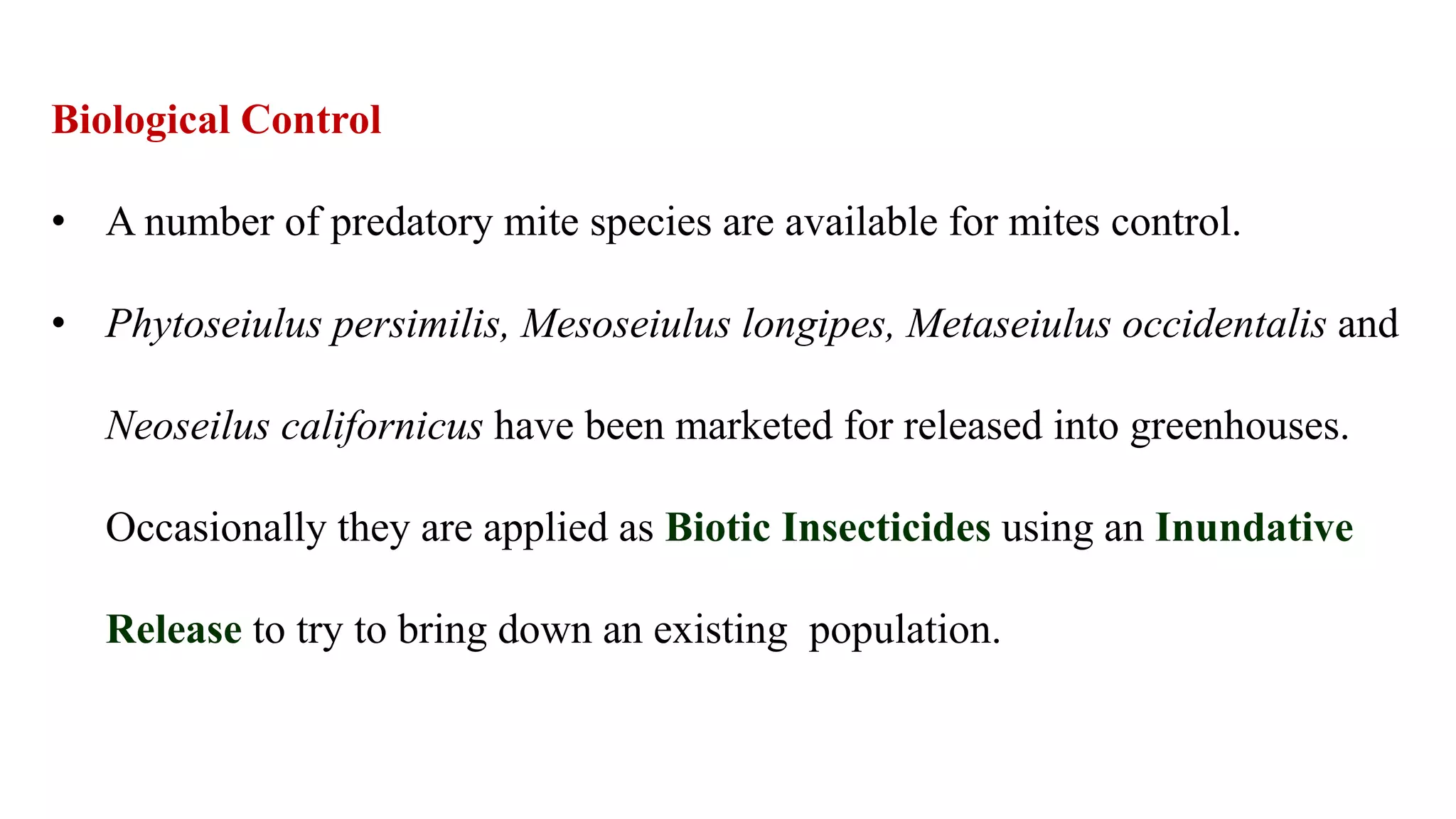 Biological Control
• A number of predatory mite species are available for mites control.
• Phytoseiulus persimilis, Mesoseiulus longipes, Metaseiulus occidentalis and
Neoseilus californicus have been marketed for released into greenhouses.
Occasionally they are applied as Biotic Insecticides using an Inundative
Release to try to bring down an existing population.
 