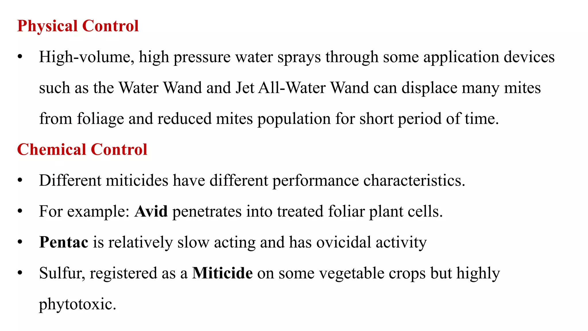 Physical Control
• High-volume, high pressure water sprays through some application devices
such as the Water Wand and Jet All-Water Wand can displace many mites
from foliage and reduced mites population for short period of time.
Chemical Control
• Different miticides have different performance characteristics.
• For example: Avid penetrates into treated foliar plant cells.
• Pentac is relatively slow acting and has ovicidal activity
• Sulfur, registered as a Miticide on some vegetable crops but highly
phytotoxic.
 