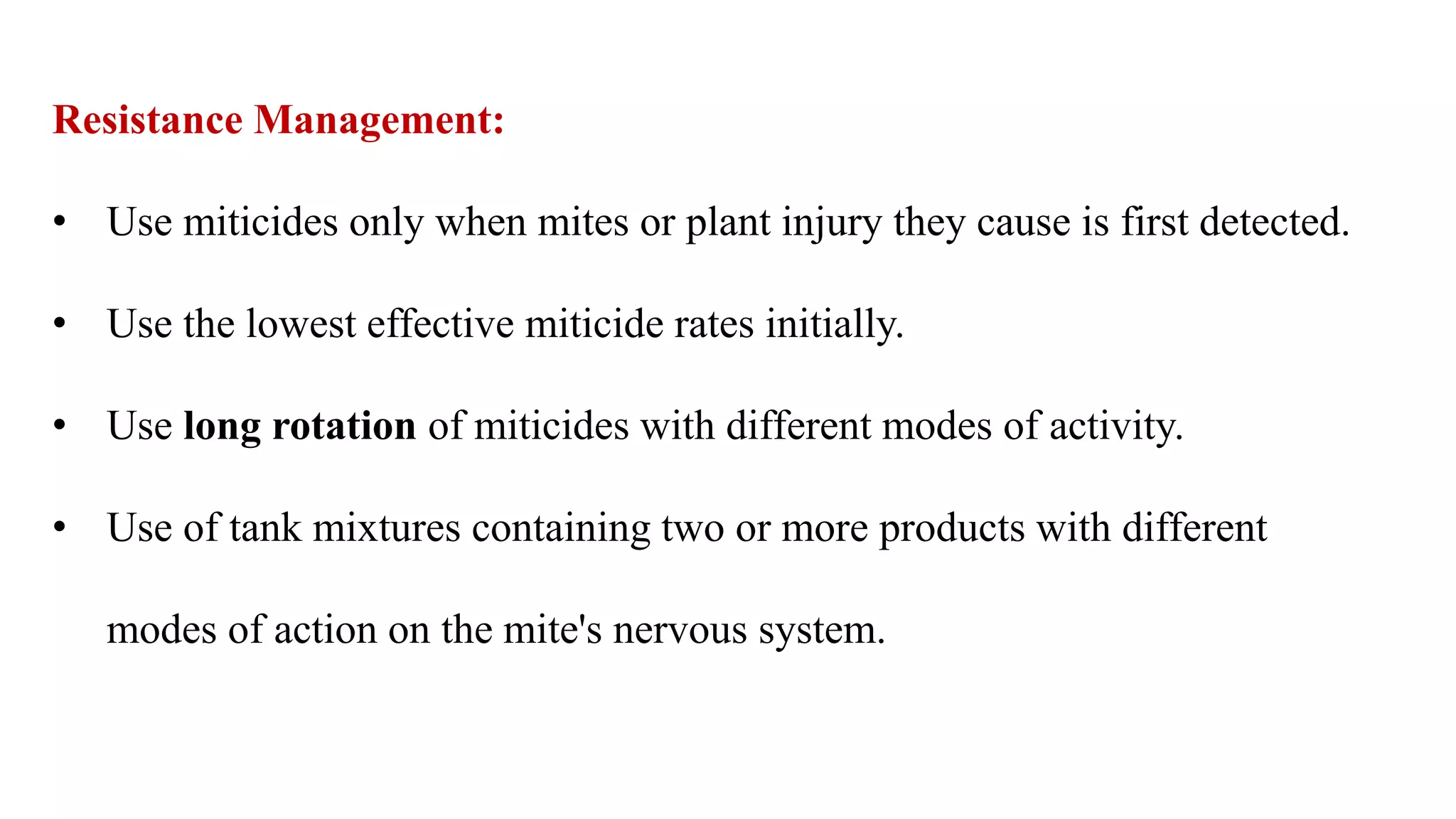 Resistance Management:
• Use miticides only when mites or plant injury they cause is first detected.
• Use the lowest effective miticide rates initially.
• Use long rotation of miticides with different modes of activity.
• Use of tank mixtures containing two or more products with different
modes of action on the mite's nervous system.
 