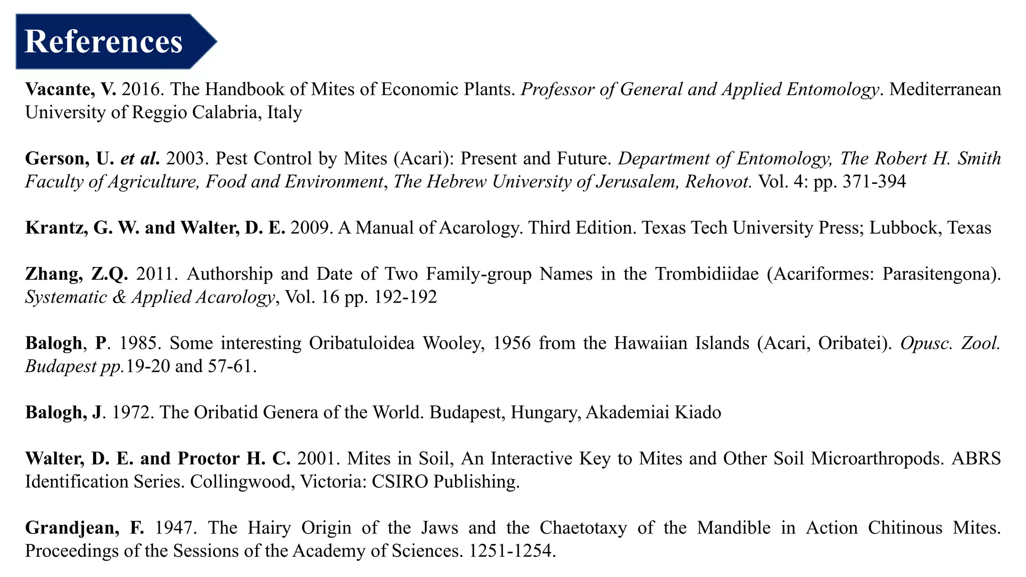 References
Vacante, V. 2016. The Handbook of Mites of Economic Plants. Professor of General and Applied Entomology. Mediterranean
University of Reggio Calabria, Italy
Gerson, U. et al. 2003. Pest Control by Mites (Acari): Present and Future. Department of Entomology, The Robert H. Smith
Faculty of Agriculture, Food and Environment, The Hebrew University of Jerusalem, Rehovot. Vol. 4: pp. 371-394
Krantz, G. W. and Walter, D. E. 2009. A Manual of Acarology. Third Edition. Texas Tech University Press; Lubbock, Texas
Zhang, Z.Q. 2011. Authorship and Date of Two Family-group Names in the Trombidiidae (Acariformes: Parasitengona).
Systematic & Applied Acarology, Vol. 16 pp. 192-192
Balogh, P. 1985. Some interesting Oribatuloidea Wooley, 1956 from the Hawaiian Islands (Acari, Oribatei). Opusc. Zool.
Budapest pp.19-20 and 57-61.
Balogh, J. 1972. The Oribatid Genera of the World. Budapest, Hungary, Akademiai Kiado
Walter, D. E. and Proctor H. C. 2001. Mites in Soil, An Interactive Key to Mites and Other Soil Microarthropods. ABRS
Identification Series. Collingwood, Victoria: CSIRO Publishing.
Grandjean, F. 1947. The Hairy Origin of the Jaws and the Chaetotaxy of the Mandible in Action Chitinous Mites.
Proceedings of the Sessions of the Academy of Sciences. 1251-1254.
 
