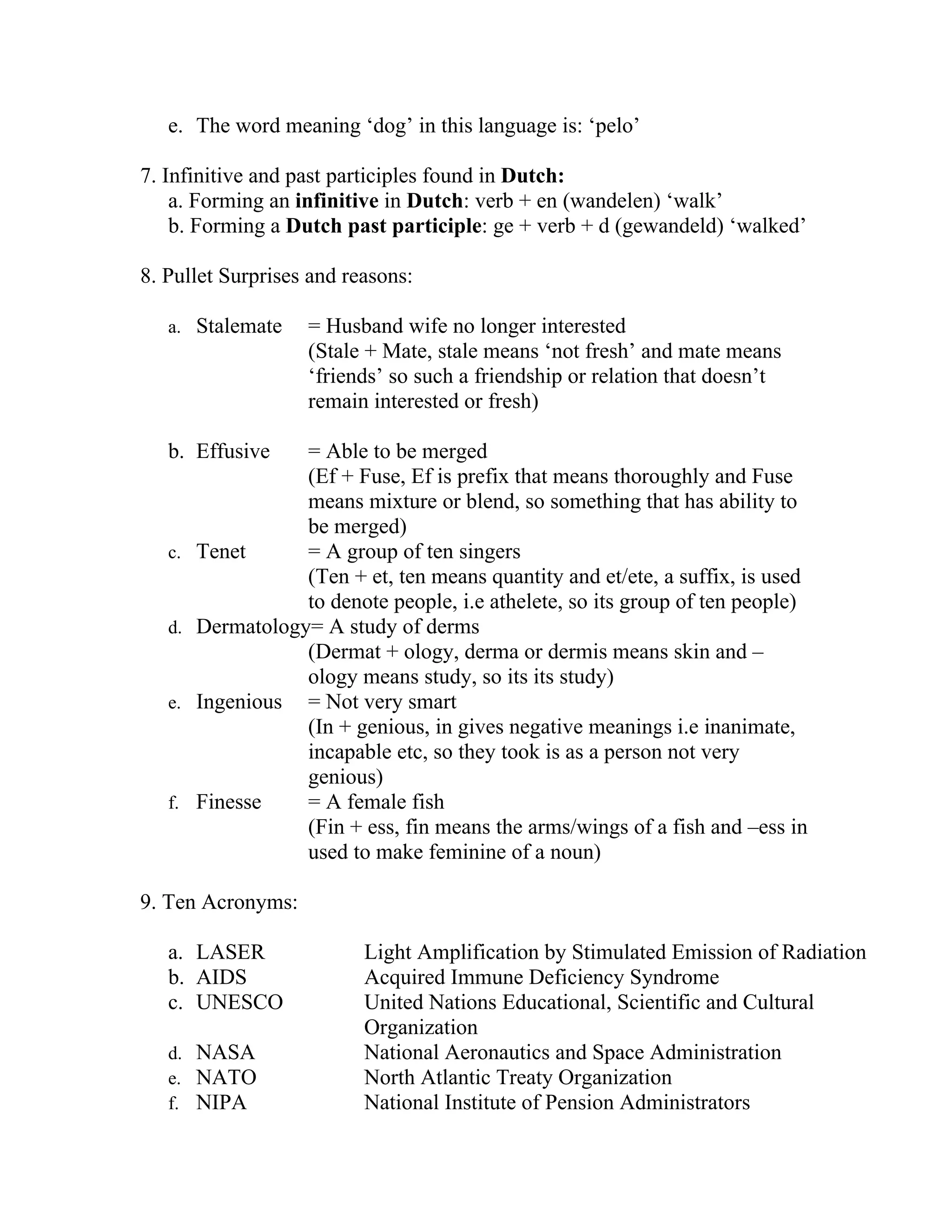 e. The word meaning ‘dog’ in this language is: ‘pelo’

7. Infinitive and past participles found in Dutch:
    a. Forming an infinitive in Dutch: verb + en (wandelen) ‘walk’
    b. Forming a Dutch past participle: ge + verb + d (gewandeld) ‘walked’

8. Pullet Surprises and reasons:

   a. Stalemate     = Husband wife no longer interested
                    (Stale + Mate, stale means ‘not fresh’ and mate means
                    ‘friends’ so such a friendship or relation that doesn’t
                    remain interested or fresh)

   b. Effusive     = Able to be merged
                   (Ef + Fuse, Ef is prefix that means thoroughly and Fuse
                   means mixture or blend, so something that has ability to
                   be merged)
   c.   Tenet      = A group of ten singers
                   (Ten + et, ten means quantity and et/ete, a suffix, is used
                   to denote people, i.e athelete, so its group of ten people)
   d.   Dermatology= A study of derms
                   (Dermat + ology, derma or dermis means skin and –
                   ology means study, so its its study)
   e.   Ingenious = Not very smart
                   (In + genious, in gives negative meanings i.e inanimate,
                   incapable etc, so they took is as a person not very
                   genious)
   f.   Finesse    = A female fish
                   (Fin + ess, fin means the arms/wings of a fish and –ess in
                   used to make feminine of a noun)

9. Ten Acronyms:

   a. LASER                Light Amplification by Stimulated Emission of Radiation
   b. AIDS                 Acquired Immune Deficiency Syndrome
   c. UNESCO               United Nations Educational, Scientific and Cultural
                           Organization
   d. NASA                 National Aeronautics and Space Administration
   e. NATO                 North Atlantic Treaty Organization
   f. NIPA                 National Institute of Pension Administrators
 