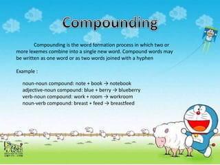 Compounding is the word formation process in which two or
more lexemes combine into a single new word. Compound words may
be written as one word or as two words joined with a hyphen
Example :
noun-noun compound: note + book → notebook
adjective-noun compound: blue + berry → blueberry
verb-noun compound: work + room → workroom
noun-verb compound: breast + feed → breastfeed
 