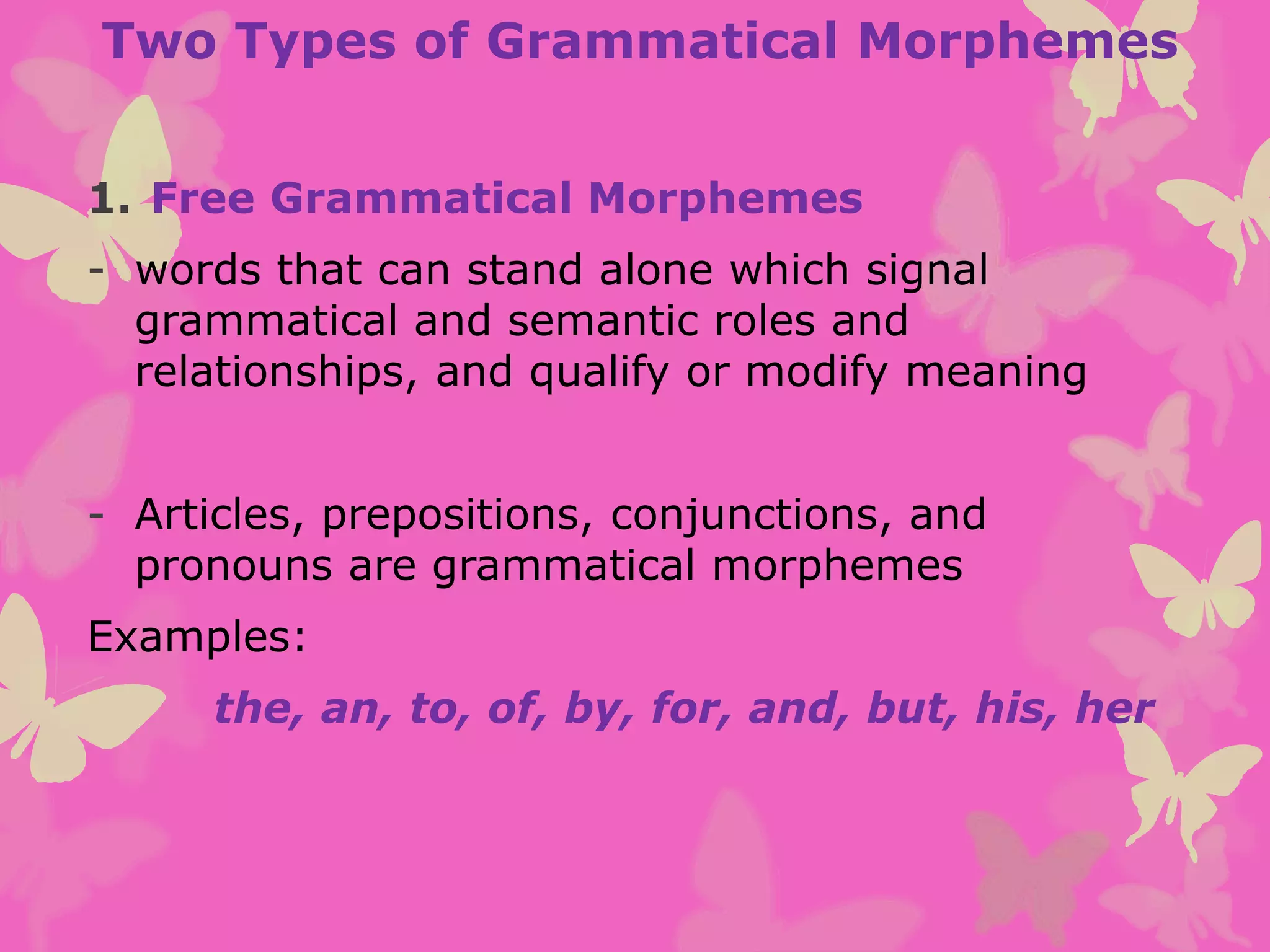 Two Types of Grammatical Morphemes
1. Free Grammatical Morphemes
- words that can stand alone which signal
grammatical and semantic roles and
relationships, and qualify or modify meaning
- Articles, prepositions, conjunctions, and
pronouns are grammatical morphemes
Examples:
the, an, to, of, by, for, and, but, his, her
 