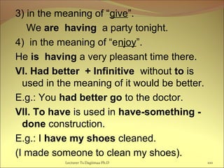 3) in the meaning of “give”.
We are having a party tonight.
4) in the meaning of “enjoy”.
He is having a very pleasant time there.
VI. Had better + Infinitive without to is
used in the meaning of it would be better.
E.g.: You had better go to the doctor.
VII. To have is used in have-something -
done construction.
E.g.: I have my shoes cleaned.
(I made someone to clean my shoes).
100Lecturer Ts.Dagiimaa Ph.D
 