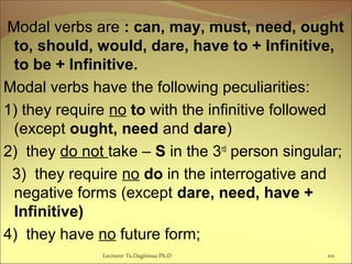  Modal verbs are : can, may, must, need, ought
to, should, would, dare, have to + Infinitive,
to be + Infinitive.
Modal verbs have the following peculiarities:
1) they require no to with the infinitive followed
(except ought, need and dare)
2) they do not take – S in the 3rd
person singular;
3) they require no do in the interrogative and
negative forms (except dare, need, have +
Infinitive)
4) they have no future form;
101Lecturer Ts.Dagiimaa Ph.D
 