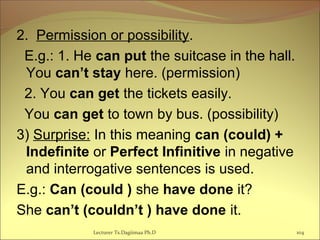 2. Permission or possibility.
E.g.: 1. He can put the suitcase in the hall.
You can’t stay here. (permission)
2. You can get the tickets easily.
You can get to town by bus. (possibility)
3) Surprise: In this meaning can (could) +
Indefinite or Perfect Infinitive in negative
and interrogative sentences is used.
E.g.: Can (could ) she have done it?
She can’t (couldn’t ) have done it.
104Lecturer Ts.Dagiimaa Ph.D
 