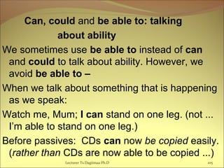 Can, could and be able to: talking
about ability
We sometimes use be able to instead of can
and could to talk about ability. However, we
avoid be able to –
When we talk about something that is happening
as we speak:
Watch me, Mum; I can stand on one leg. (not ...
I’m able to stand on one leg.)
Before passives: CDs can now be copied easily.
(rather than CDs are now able to be copied ...)
Lecturer Ts.Dagiimaa Ph.D 105
 